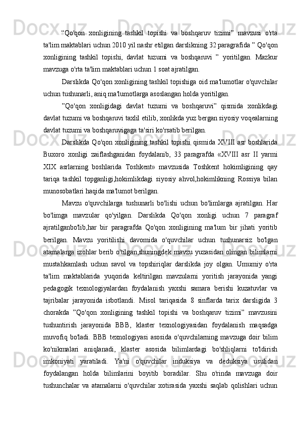 “Qo'qon   xonligining   tashkil   topishi   va   boshqaruv   tizimi”   mavzusi   o'rta
ta'lim maktablari uchun 2010 yil nashr etilgan darslikning 32 paragrafida ”   Qo'qon
xonligining   tashkil   topishi,   davlat   tuzumi   va   boshqaruvi   ”   yoritilgan.   Mazkur
mavzuga o'rta ta'lim maktablari uchun 1 soat ajratilgan.
Darslikda Qo'qon xonligining tashkil topishiga oid ma'lumotlar o'quvchilar
uchun tushunarli, aniq ma'lumotlarga asoslangan holda yoritilgan.
”Qo'qon   xonligidagi   davlat   tuzumi   va   boshqaruvi”   qismida   xonlikdagi
davlat tuzumi va boshqaruvi taxlil etilib, xonlikda yuz bergan siyosiy voqealarning
davlat tuzumi va boshqaruvigaga ta'siri ko'rsatib berilgan.
Darslikda Qo'qon xonligining tashkil  topishi  qismida XVIII  asr  boshlarida
Buxoro   xonligi   zaiflashganidan   foydalanib,   33   paragrafda   «XVIII   asr   II   yarmi
XIX   asrlarning   boshlarida   Toshkent»   mavzusida   Toshkent   hokimligining   qay
tariqa   tashkil   topganligi,hokimlikdagi   siyosiy   ahvol,hokimlikning   Rossiya   bilan
munosobatlari haqida ma'lumot berilgan.
Mavzu   o'quvchilarga   tushunarli   bo'lishi   uchun   bo'limlarga   ajratilgan.   Har
bo'limga   mavzular   qo'yilgan.   Darslikda   Qo'qon   xonligi   uchun   7   paragraf
ajratilganbo'lib,har   bir   paragrafda   Qo'qon   xonligining   ma'lum   bir   jihati   yoritib
berilgan.   Mavzu   yoritilishi   davomida   o'quvchilar   uchun   tushunarsiz   bo'lgan
atamalarga  izohlar   berib   o'tilgan,shuningdek   mavzu   yuzasidan   olingan   bilimlarni
mustahkamlash   uchun   savol   va   topshiriqlar   darslikda   joy   olgan.   Umumiy   o'rta
ta'lim   maktablarida   yuqorida   keltirilgan   mavzularni   yoritish   jarayonida   yangi
pedagogik   texnologiyalardan   foydalanish   yaxshi   samara   berishi   kuzatuvlar   va
tajribalar   jarayonida   isbotlandi.   Misol   tariqasida   8   sinflarda   tarix   darsligida   3
chorakda   ”Qo'qon   xonligining   tashkil   topishi   va   boshqaruv   tizimi”   mavzusini
tushuntirish   jarayonida   BBB,   klaster   texnologiyasidan   foydalanish   maqsadga
muvofiq   bo'ladi.   BBB   texnologiyasi   asosida   o'quvchilarning   mavzuga   doir   bilim
ko'nikmalari   aniqlanadi,   klaster   asosida   bilimlardagi   bo'shliqlarni   to'ldirish
imkoniyati   yaratiladi.   Ya'ni   o'quvchilar   induksiya   va   deduksiya   usulidan
foydalangan   holda   bilimlarini   boyitib   boradilar.   Shu   o'rinda   mavzuga   doir
tushunchalar   va   atamalarni   o'quvchilar   xotirasida   yaxshi   saqlab   qolishlari   uchun
