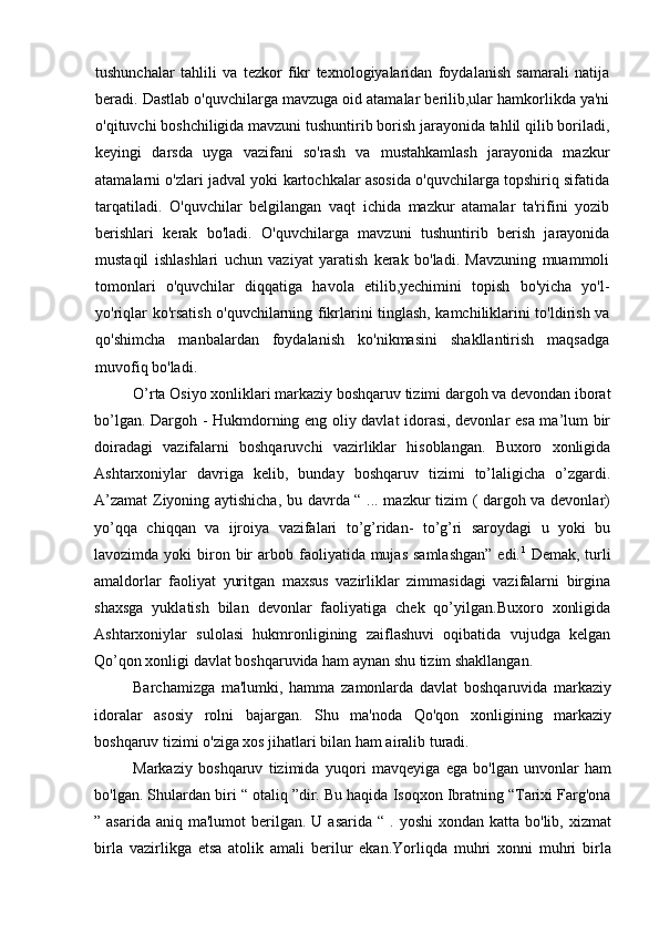 tushunchalar   tahlili   va   tezkor   fikr   texnologiyalaridan   foydalanish   samarali   natija
beradi. Dastlab o'quvchilarga mavzuga oid atamalar berilib,ular hamkorlikda ya'ni
o'qituvchi boshchiligida mavzuni tushuntirib borish jarayonida tahlil qilib boriladi,
keyingi   darsda   uyga   vazifani   so'rash   va   mustahkamlash   jarayonida   mazkur
atamalarni o'zlari jadval yoki kartochkalar asosida o'quvchilarga topshiriq sifatida
tarqatiladi.   O'quvchilar   belgilangan   vaqt   ichida   mazkur   atamalar   ta'rifini   yozib
berishlari   kerak   bo'ladi.   O'quvchilarga   mavzuni   tushuntirib   berish   jarayonida
mustaqil   ishlashlari   uchun   vaziyat   yaratish   kerak   bo'ladi.   Mavzuning   muammoli
tomonlari   o'quvchilar   diqqatiga   havola   etilib,yechimini   topish   bo'yicha   yo'l-
yo'riqlar ko'rsatish o'quvchilarning fikrlarini tinglash, kamchiliklarini to'ldirish va
qo'shimcha   manbalardan   foydalanish   ko'nikmasini   shakllantirish   maqsadga
muvofiq bo'ladi.  
O’rta Osiyo xonliklari markaziy boshqaruv tizimi dargoh va devondan iborat
bo’lgan.   Dargoh - Hukmdorning eng oliy davlat idorasi, devonlar esa ma’lum bir
doiradagi   vazifalarni   boshqaruvchi   vazirliklar   hisoblangan.   Buxoro   xonligida
Ashtarxoniylar   davriga   kelib,   bunday   boshqaruv   tizimi   to’laligicha   o’zgardi.
A’zamat  Ziyoning aytishicha, bu davrda “ ... mazkur tizim ( dargoh va devonlar)
yo’qqa   chiqqan   va   ijroiya   vazifalari   to’g’ridan-   to’g’ri   saroydagi   u   yoki   bu
lavozimda  yoki   biron  bir   arbob faoliyatida mujas  samlashgan”  edi. 1
  Demak,  turli
amaldorlar   faoliyat   yuritgan   maxsus   vazirliklar   zimmasidagi   vazifalarni   birgina
shaxsga   yuklatish   bilan   devonlar   faoliyatiga   chek   qo’yilgan.Buxoro   xonligida
Ashtarxoniylar   sulolasi   hukmronligining   zaiflashuvi   oqibatida   vujudga   kelgan
Qo’qon xonligi davlat boshqaruvida ham aynan shu tizim shakllangan.
Barchamizga   ma'lumki,   hamma   zamonlarda   davlat   boshqaruvida   markaziy
idoralar   asosiy   rolni   bajargan.   Shu   ma'noda   Qo'qon   xonligining   markaziy
boshqaruv tizimi o'ziga xos jihatlari bilan ham airalib turadi.
Markaziy   boshqaruv   tizimida   yuqori   mavqeyiga   ega   bo'lgan   unvonlar   ham
bo'lgan. Shulardan biri “ otaliq ”dir. Bu haqida Isoqxon Ibratning “Tarixi Farg'ona
” asarida  aniq  ma'lumot   berilgan.  U asarida  “  .  yoshi   xondan katta  bo'lib, xizmat
birla   vazirlikga   etsa   atolik   amali   berilur   ekan.Yorliqda   muhri   xonni   muhri   birla