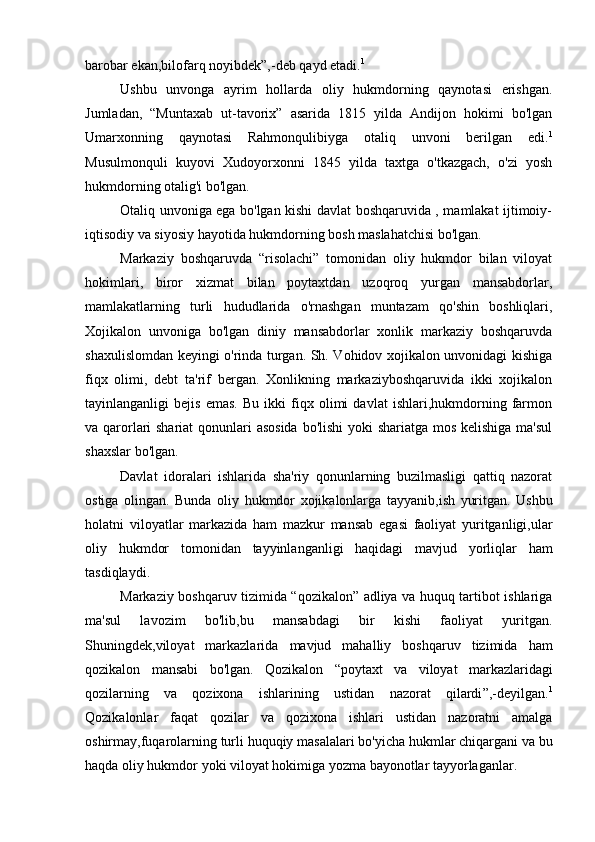 barobar ekan,bilofarq noyibdek”,-deb qayd etadi. 1
Ushbu   unvonga   ayrim   hollarda   oliy   hukmdorning   qaynotasi   erishgan.
Jumladan,   “Muntaxab   ut-tavorix”   asarida   1815   yilda   Andijon   hokimi   bo'lgan
Umarxonning   qaynotasi   Rahmonqulibiyga   otaliq   unvoni   berilgan   edi. 1
Musulmonquli   kuyovi   Xudoyorxonni   1845   yilda   taxtga   o'tkazgach,   o'zi   yosh
hukmdorning otalig'i bo'lgan.
Otaliq unvoniga ega bo'lgan kishi davlat boshqaruvida , mamlakat ijtimoiy-
iqtisodiy va siyosiy hayotida hukmdorning bosh maslahatchisi bo'lgan.
Markaziy   boshqaruvda   “risolachi”   tomonidan   oliy   hukmdor   bilan   viloyat
hokimlari,   biror   xizmat   bilan   poytaxtdan   uzoqroq   yurgan   mansabdorlar,
mamlakatlarning   turli   hududlarida   o'rnashgan   muntazam   qo'shin   boshliqlari,
Xojikalon   unvoniga   bo'lgan   diniy   mansabdorlar   xonlik   markaziy   boshqaruvda
shaxulislomdan keyingi o'rinda turgan. Sh. Vohidov xojikalon unvonidagi kishiga
fiqx   olimi,   debt   ta'rif   bergan.   Xonlikning   markaziyboshqaruvida   ikki   xojikalon
tayinlanganligi   bejis   emas.   Bu   ikki   fiqx   olimi   davlat   ishlari,hukmdorning   farmon
va qarorlari shariat  qonunlari asosida bo'lishi  yoki  shariatga mos kelishiga ma'sul
shaxslar bo'lgan.
Davlat   idoralari   ishlarida   sha'riy   qonunlarning   buzilmasligi   qattiq   nazorat
ostiga   olingan.   Bunda   oliy   hukmdor   xojikalonlarga   tayyanib , ish   yuritgan .   Ushbu
holatni   viloyatlar   markazida   ham   mazkur   mansab   egasi   faoliyat   yuritganligi , ular
oliy   hukmdor   tomonidan   tayyinlanganligi   haqidagi   mavjud   yorliqlar   ham
tasdiqlaydi .
Markaziy boshqaruv tizimida “qozikalon” adliya va huquq tartibot ishlariga
ma'sul   lavozim   bo'lib,bu   mansabdagi   bir   kishi   faoliyat   yuritgan.
Shuningdek , viloyat   markazlarida   mavjud   mahalliy   boshqaruv   tizimida   ham
qozikalon   mansabi   bo ' lgan .   Qozikalon   “ poytaxt   va   viloyat   markazlaridagi
qozilarning   va   qozixona   ishlarining   ustidan   nazorat   qilardi ”,- deyilgan . 1
Qozikalonlar   faqat   qozilar   va   qozixona   ishlari   ustidan   nazoratni   amalga
oshirmay , fuqarolarning   turli   huquqiy   masalalari   bo ' yicha   hukmlar   chiqargani   va   bu
haqda   oliy   hukmdor   yoki   viloyat   hokimiga   yozma   bayonotlar   tayyorlaganlar .