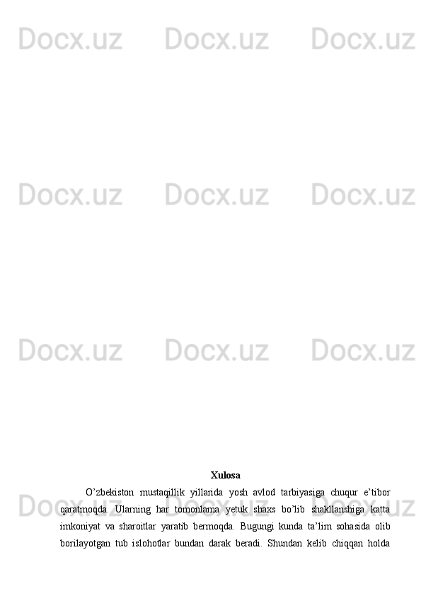 Xulosa
O’zbekiston   mustaqillik   yillarida   yosh   avlod   tarbiyasiga   chuqur   e’tibor
qaratmoqda.   Ularning   har   tomonlama   yetuk   shaxs   bo’lib   shakllanshiga   katta
imkoniyat   va   sharoitlar   yaratib   bermoqda.   Bugungi   kunda   ta’lim   sohasida   olib
borilayotgan   tub   islohotlar   bundan   darak   beradi.   Shundan   kelib   chiqqan   holda