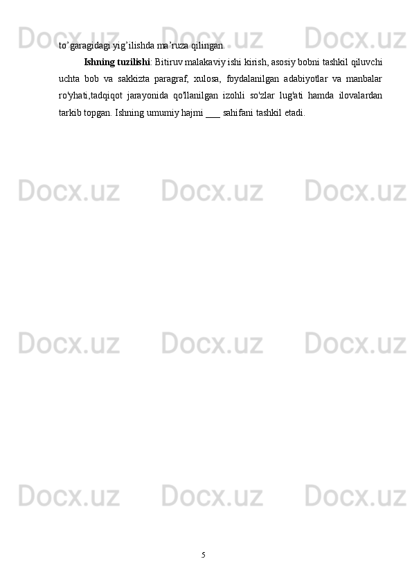 5to’garagidagi yig’ilishda ma’ruza qilingan.
Ishning tuzilishi : Bitiruv malakaviy ishi kirish, asosiy bobni tashkil qiluvchi
uchta   bob   va   sakkizta   paragraf,   xulosa,   foydalanilgan   adabiyotlar   va   manbalar
ro'yhati,tadqiqot   jarayonida   qo'llanilgan   izohli   so'zlar   lug'ati   hamda   ilovalardan
tarkib topgan. Ishning umumiy hajmi ___ sahifani tashkil etadi.