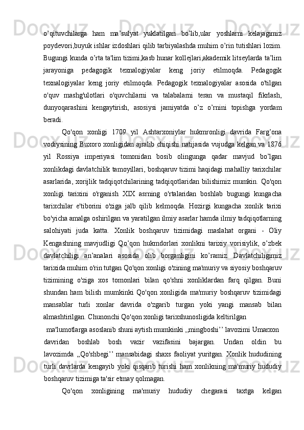 o’qituvchilarga   ham   ma’sulyat   yuklatilgan   bo’lib,ular   yoshlarni   kelajagimiz
poydevori,buyuk ishlar izdoshlari qilib tarbiyalashda muhim o’rin tutishlari lozim.
Bugungi kunda o’rta ta'lim tizimi,kasb hunar kollejlari,akademik litseylarda ta’lim
jarayoniga   pedagogik   texnalogiyalar   keng   joriy   etilmoqda.   Pedagogik
texnalogiyalar   keng   joriy   etilmoqda.   Pedagogik   texnalogiyalar   asosida   o'tilgan
o'quv   mashg'ulotlari   o'quvchilarni   va   talabalarni   teran   va   mustaqil   fikrlash,
dunyoqarashini   kengaytirish,   asosiysi   jamiyatda   o’z   o’rnini   topishga   yordam
beradi.
Qo'qon   xonligi   1709   yil   Ashtarxoniylar   hukmronligi   davrida   Farg’ona
vodiysining Buxoro xonligidan ajralib chiqishi natijasida vujudga kelgan va 1876
yil   Rossiya   imperiyasi   tomonidan   bosib   olingunga   qadar   mavjud   bo’lgan
xonlikdagi davlatchilik tamoyillari, boshqaruv tizimi haqidagi mahalliy tarixchilar
asarlarida, xorijlik tadqiqotchilarining tadqiqotlaridan bilishimiz  mumkin. Qo'qon
xonligi   tarixini   o'rganish   XIX   asrning   o'rtalaridan   boshlab   bugungi   kungacha
tarixchilar   e'tiborini   o'ziga   jalb   qilib   kelmoqda.   Hozirgi   kungacha   xonlik   tarixi
bo'yicha amalga oshirilgan va yaratilgan ilmiy asarlar hamda ilmiy tadqiqotlarning
salohiyati   juda   katta.   Xonlik   boshqaruv   tizimidagi   maslahat   organi   -   Oliy
Kengashning   mavjudligi   Qo’qon   hukmdorlari   xonlikni   tarixiy   vorisiylik,   o’zbek
davlatchiligi   an’analari   asosida   olib   borganligini   ko’ramiz.   Davlatchiligimiz
tarixida muhim o'rin tutgan Qo'qon xonligi o'zining ma'muriy va siyosiy boshqaruv
tizimining   o'ziga   xos   tomonlari   bilan   qo'shni   xonliklardan   farq   qilgan.   Buni
shundan   ham   bilish   mumkinki   Qo'qon   xonligida   ma'muriy   boshqaruv   tizimidagi
mansablar   turli   xonlar   davrida   o'zgarib   turgan   yoki   yangi   mansab   bilan
almashtirilgan. Chunonchi Qo'qon xonligi tarixshunosligida keltirilgan
ma'lumotlarga asoslanib shuni aytish mumkinki ,,mingboshi’’ lavozimi Umarxon
davridan   boshlab   bosh   vazir   vazifasini   bajargan.   Undan   oldin   bu
lavozimda   ,,Qo'shbegi’’   mansabidagi   shaxs   faoliyat   yuritgan.   Xonlik   hududining
turli   davrlarda   kengayib   yoki   qisqarib   turishi   ham   xonlikning   ma'muriy   hududiy
boshqaruv tizimiga ta'sir etmay qolmagan.
Qo'qon   xonligining   ma'muriy   hududiy   chegarasi   taxtga   kelgan