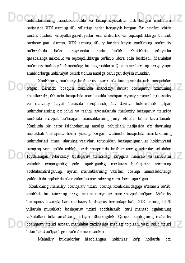 hukmdorlarning   mamlakat   ichki   va   tashqi   siyosatida   olib   borgan   islohotlari
natijasida   XIX   asrning   40-   yillariga   qadar   kengayib   borgan.   Bu   davrlar   ichida
xonlik   hududi   viloyatlarga,viloyatlar   esa   sarkorlik   va   oqsoqolliklarga   bo'linib
boshqarilgan.   Ammo,   XIX   asrning   40-   yillaridan   keyin   xonlikning   ma'muriy
bo'linishida   ba'zi   o'zgarishlar   sodir   bo'ldi.   Endilikda   viloyatlar
qasabalarga,sarkorlik   va   oqsoqolliklarga   bo'linib   idora   etila   boshladi.   Mamlakat
ma'muriy-hududiy bo'linishidagi bu o'zgarishlarni Qo'qon xonlarining o'ziga yaqin
amaldorlarga hokimiyat berish uchun amalga oshirgan deyish mumkin.
Xonlikning   markaziy   boshqaruv   tizimi   o'z   taraqqiyotida   uch   bosqichdan
o'tgan.   Birinchi   bosqich   xonlikda   markaziy   davlat   boshqaruv   tizimining
shakllanishi, ikkinchi bosqichda mamlakatda kechgan siyosiy jarayonlar,iqtisodiy
va   madaniy   hayot   borasida   rivojlanish,   bu   davrda   hukmronlik   qilgan
hukmdorlarning   o'z   ichki   va   tashqi   siyosatlarida   markaziy   boshqaruv   tizimida
xonlikda   mavjud   bo'lmagan   mansablarning   joriy   etilishi   bilan   tavsiflanadi.
Xonlikda   bir   qator   islohotlarning   amalga   oshirilishi   natijasida   o'z   davrining
murakkab   boshqaruv   tizimi   yuzaga   kelgan.   Uchinchi   bosqichda   mamlakatning
hukmdorlari   emas,   ularning   vasiylari   tomonidan   boshqarilgan,ular   hokimiyatni
uzoqroq   vaqt   qo'lda   ushlab   turish   maqsadida   boshqaruvning   avtoritar   uslubdan
foydalangan.   Markaziy   boshqaruv   tizimidagi   ko'pgina   mansab   va   amallarni
vakolati   qisqarganligi   yoki   tugatilganligi   markaziy   boshqaruv   tizimining
soddalashtirilganligi,   ayrim   mansablarning   vazifasi   boshqa   mansabdorlarga
yuklatilishi oqibatida o'z-o'zidan bu mansabning nomi ham tugatilgan.
Xonlikning   mahalliy   boshqaruv   tizimi   boshqa   xonliklaridagiga   o'xshash   bo'lib,
xonlikda   bu   tizimning   o'ziga   xos   xususiyatlari   ham   mavjud   bo'lgan.   Mahalliy
boshqaruv   tizimida   ham   markaziy   boshqaruv   tizimidagi   kabi   XIX   asrning   50-70
yillarida   murakkab   boshqaruv   tizimi   soddalashib,   turli   mansab   egalarining
vakolatlari   bitta   amaldorga   o'tgan.   Shuningdek,   Qo'qon   xonligining   mahalliy
boshqaruv   tizimi   asosan   mamlakat   xazinasiga   mablag'   to'plash,   ya'ni   soliq   tizimi
bilan band bo'lganligini ko'rishimiz mumkin.
Mahalliy   hukmdorlar   hisoblangan   hokimlar   ko'p   hollarda   o'zi
