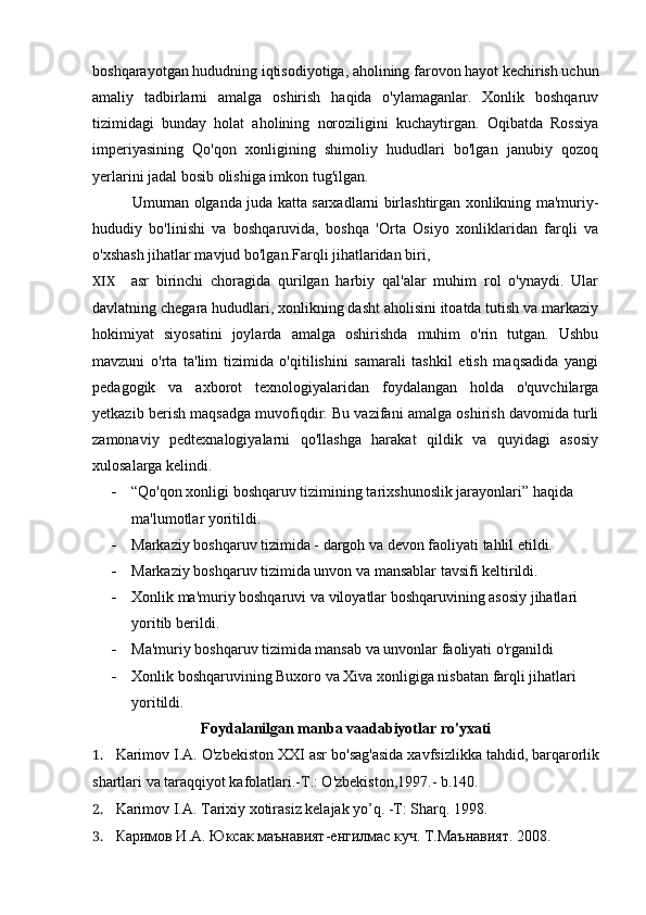 boshqarayotgan hududning iqtisodiyotiga, aholining farovon hayot kechirish uchun
amaliy   tadbirlarni   amalga   oshirish   haqida   o'ylamaganlar.   Xonlik   boshqaruv
tizimidagi   bunday   holat   aholining   noroziligini   kuchaytirgan.   Oqibatda   Rossiya
imperiyasining   Qo'qon   xonligining   shimoliy   hududlari   bo'lgan   janubiy   qozoq
yerlarini jadal bosib olishiga imkon tug'ilgan.
Umuman olganda juda katta sarxadlarni birlashtirgan xonlikning ma'muriy-
hududiy   bo'linishi   va   boshqaruvida,   boshqa   'Orta   Osiyo   xonliklaridan   farqli   va
o'xshash jihatlar mavjud bo'lgan.Farqli jihatlaridan biri,
XIX asr   birinchi   choragida   qurilgan   harbiy   qal'alar   muhim   rol   o'ynaydi.   Ular
davlatning chegara hududlari, xonlikning dasht aholisini itoatda tutish va markaziy
hokimiyat   siyosatini   joylarda   amalga   oshirishda   muhim   o'rin   tutgan.   Ushbu
mavzuni   o'rta   ta'lim   tizimida   o'qitilishini   samarali   tashkil   etish   maqsadida   yangi
pedagogik   va   axborot   texnologiyalaridan   foydalangan   holda   o'quvchilarga
yetkazib berish maqsadga muvofiqdir. Bu vazifani amalga oshirish davomida turli
zamonaviy   pedtexnalogiyalarni   qo'llashga   harakat   qildik   va   quyidagi   asosiy
xulosalarga kelindi.
 “Qo'qon xonligi boshqaruv tizimining tarixshunoslik jarayonlari” haqida 
ma'lumotlar yoritildi.
 Markaziy boshqaruv tizimida - dargoh va devon faoliyati tahlil etildi.
 Markaziy boshqaruv tizimida unvon va mansablar tavsifi keltirildi.
 Xonlik ma'muriy boshqaruvi va viloyatlar boshqaruvining asosiy jihatlari 
yoritib berildi.
 Ma'muriy boshqaruv tizimida mansab va unvonlar faoliyati o'rganildi
 Xonlik boshqaruvining Buxoro va Xiva xonligiga nisbatan farqli jihatlari 
yoritildi.
Foydalanilgan manba vaadabiyotlar ro'yxati
1. Karimov I.A. O'zbekiston XXI asr bo'sag'asida xavfsizlikka tahdid, barqarorlik
shartlari va taraqqiyot kafolatlari.-T.: O'zbekiston,1997.- b.140.
2. Karimov I.A. Tarixiy xotirasiz kelajak yo’q. -T: Sharq. 1998.
3. Каримов И.А. Юксак маънавият-енгилмас куч. Т.Маънавият. 2008.