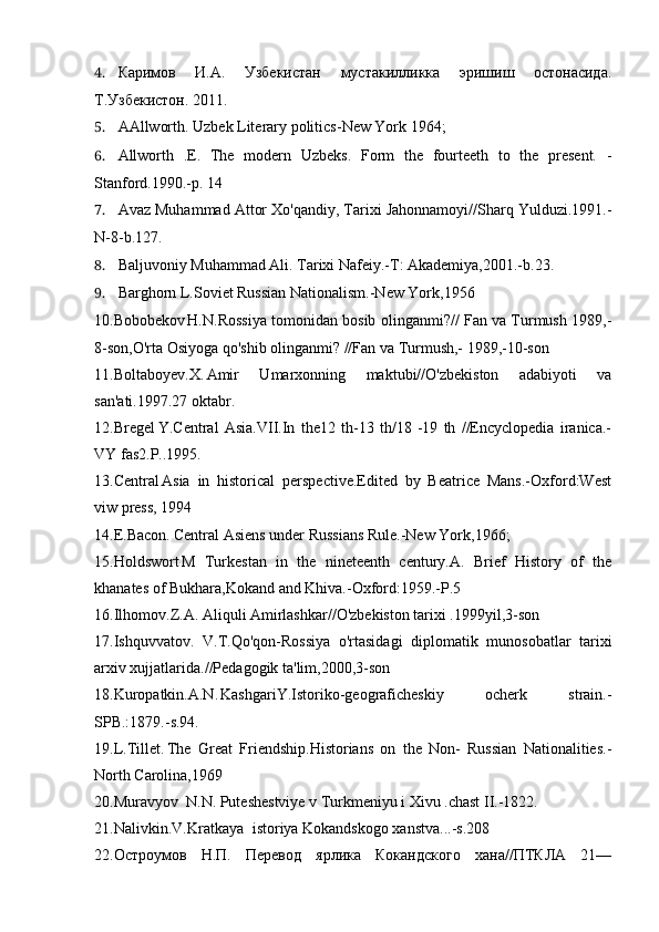 4. Каримов   И.А.   Узбекистан   мустакилликка   эришиш   остонасида.
Т.Узбекистон. 2011.
5. AAllworth. Uzbek Literary politics-New York  1964;
6. Allworth   .E.   The   modern   Uzbeks.   Form   the   fourteeth   to   the   present.   -
Stanford.1990.-p. 14
7. Avaz Muhammad Attor Xo'qandiy, Tarixi Jahonnamoyi//Sharq Yulduzi.1991.-
N-8-b.127.
8. Baljuvoniy Muhammad Ali. Tarixi Nafeiy.-T: Akademiya,2001.-b.23.
9. Barghorn L.Soviet Russian Nationalism.-New York,1956
10.Bobobekov H.N.Rossiya tomonidan bosib olinganmi?// Fan va Turmush 1989,-
8-son,O'rta Osiyoga qo'shib olinganmi? //Fan va Turmush,- 1989,-10-son
11.Boltaboyev.X. Amir   Umarxonning   maktubi//O'zbekiston   adabiyoti   va
san'ati.1997.27 oktabr.
12.Bregel Y.Central   Asia.VII.In   the12   th-13   th/18   -19   th   //Encyclopedia   iranica.-
VY fas2.P..1995.
13.Central Asia   in   historical   perspective.Edited   by   Beatrice   Mans.-Oxford:West
viw press, 1994
14.E.Bacon. Central Asiens under Russians Rule.-New York,1966;
15.Holdswort M   Turkestan   in   the   nineteenth   century.A.   Brief   History   of   the
khanates of Bukhara,Kokand and Khiva.-Oxford:1959.-P.5
16.Ilhomov.Z.A. Aliquli Amirlashkar//O'zbekiston tarixi .1999yil,3-son
17.Ishquvvatov.   V.T.Qo'qon-Rossiya   o'rtasidagi   diplomatik   munosobatlar   tarixi
arxiv xujjatlarida.//Pedagogik ta'lim,2000,3-son
18.Kuropatkin.A.N. KashgariY.Istoriko-geograficheskiy   ocherk   strain.-
SPB.:1879.-s.94.
19.L.Tillet. The   Great   Friendship.Historians   on   the   Non-   Russian   Nationalities.-
North Carolina,1969
20.Muravyov N.N. Puteshestviye v Turkmeniyu i Xivu .chast II.-1822.
21.Nalivkin.V.Kratkaya istoriya Kokandskogo xanstva...-s.208
22.Остроумов   Н.П.   Перевод   ярлика   Кокандского   хана//ПТКЛА   21—