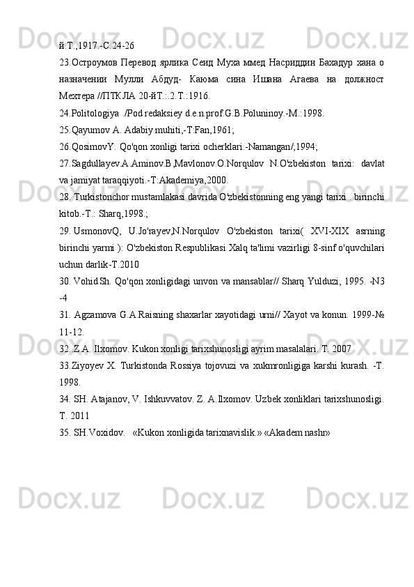 й.Т.,1917.-С.24-26
23.Остроумов   Перевод   ярлика   Сеид   Муха   ммед   Насриддин   Бахадур   хана   о
назначении   Мулли   Абдуд-   Каюма   сина   Ишана   Агаева   на   должност
Мехтера //ПТКЛА 20-йТ.:.2.Т.:1916.
24. Politologiya ./ Pod   redaksiey   d . e . n . prof . G . B . Poluninoy .- M .:1998.
25. Qayumov A .  Adabiy   muhiti ,- T : Fan ,1961;
26. QosimovY . Qo ' qon   xonligi   tarixi   ocherklari .- Namangan /;1994;
27. Sagdullayev . A . Aminov . B , Mavlonov . O . Norqulov   N . O ' zbekiston   tarixi :   davlat
va   jamiyat   taraqqiyoti .- T : Akademiya ,2000.
28. Turkiston chor mustamlakasi davrida O'zbekistonning eng yangi tarixi . birinchi
kitob.-T.: Sharq,1998.;
29.  Usmonov Q ,   U . Jo ' rayev , N . Norqulov   O ' zbekiston   tarixi (   XVI - XIX   asrning
birinchi   yarmi  ):  O ' zbekiston   Respublikasi   Xalq   ta ' limi   vazirligi  8- sinf   o ' quvchilari
uchun   darlik - T .2010
30. Vohid Sh .   Qo ' qon   xonligidagi   unvon   va   mansablar //   Sharq   Yulduzi , 1995. - N 3
-4
31. Agzamova G.A.Raisning shaxarlar xayotidagi urni// Xayot va konun. 1999-№
11-12.
32..Z.A. Ilxomov. Kukon xonligi tarixshunosligi ayrim masalalari. T. 2007
33.Ziyoyev  X. Turkistonda   Rossiya   tojovuzi   va  xukmronligiga  karshi  kurash.  -T.
1998.
34. SH. Atajanov, V. Ishkuvvatov. Z. A.Ilxomov. Uzbek xonliklari tarixshunosligi.
T. 2011
35. SH.Voxidov. «Kukon xonligida tarixnavislik.» «Akadem nashr»