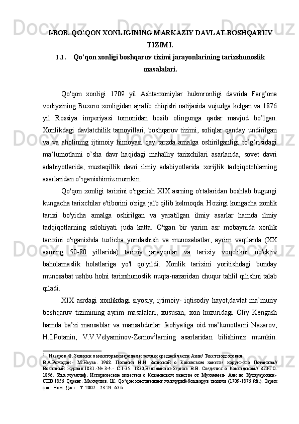 I-BOB. QO’QON XONLIGINING MARKAZIY DAVLAT BOSHQARUV
TIZIMI.
1.1. Qo’qon xonligi boshqaruv tizimi jarayonlarining tarixshunoslik
masalalari.
Qo'qon   xonligi   1709   yil   Ashtarxoniylar   hukmronligi   davrida   Farg’ona
vodiysining Buxoro xonligidan ajralib chiqishi natijasida vujudga kelgan va 1876
yil   Rossiya   imperiyasi   tomonidan   bosib   olingunga   qadar   mavjud   bo’lgan.
Xonlikdagi   davlatchilik   tamoyillari,   boshqaruv   tizimi,   soliqlar   qanday   undirilgan
va   va   aholining   ijtimoiy   himoyasi   qay   tarzda   amalga   oshirilganligi   to’g’risidagi
ma’lumotlarni   o’sha   davr   haqidagi   mahalliy   tarixchilari   asarlarida,   sovet   davri
adabiyotlarida,   mustaqillik   davri   ilmiy   adabiyotlarida   xorijlik   tadqiqotchlarning
asarlaridan o’rganishimiz mumkin.
Qo'qon xonligi  tarixini  o'rganish  XIX asrning  o'rtalaridan boshlab  bugungi
kungacha tarixchilar e'tiborini o'ziga jalb qilib kelmoqda. Hozirgi kungacha xonlik
tarixi   bo'yicha   amalga   oshirilgan   va   yaratilgan   ilmiy   asarlar   hamda   ilmiy
tadqiqotlarning   salohiyati   juda   katta.   O'tgan   bir   yarim   asr   mobaynida   xonlik
tarixini   o'rganishda   turlicha   yondashish   va   munosabatlar,   ayrim   vaqtlarda   (XX
asrning   50-80   yillarida)   tarixiy   jarayonlar   va   tarixiy   voqelikni   ob'ektiv
baholamaslik   holatlariga   yo'l   qo'yildi.   Xonlik   tarixini   yoritishdagi   bunday
munosabat ushbu holni tarixshunoslik nuqta-nazaridan chuqur tahlil qilishni talab
qiladi.
XIX   asrdagi   xonlikdagi   siyosiy,   ijtimoiy-   iqtisodiy   hayot,davlat   ma’muriy
boshqaruv   tizimining   ayrim   masalalari,   xususan,   xon   huzuridagi   Oliy   Kengash
hamda   ba’zi   mansablar   va   mansabdorlar   faoliyatiga   oid   ma’lumotlarni   Nazarov,
H.I.Potanin,   V.V.Velyaminov-Zernov 2
larning   asarlaridan   bilishimiz   mumkin.
2
Назаров Ф. Записки о некоторых народах и землях средней части Азии/ Текст подготовил
В.А.Ромодин.-   М:Наука.   1968.   Потанин   Н.И.   Запиский   о   Коканском   ханстве   хорунжего   Потанина//
Военниый   журнал.1831.-№   3-4.-   С.1-35.   1830;Вельяминов-Зернов   В.В.   Сведения   о   Кокандском//   ЗИРГО.
1856.   Уша   муаллиф.   Исторические   известия   о   Кокандском   ханстве   от   Мухаммед-   Али   до   Худаyaрхани.-
СПВ.1856 Qаранг.  Махмудов.  Ш.   Q о‘ q он  хонлигининг маъмурий-бошкарув тизими  (1709-1876 йй.). Тарих
фан. Ном. Дисс.- Т. 2007.- 23-24- 67 б
