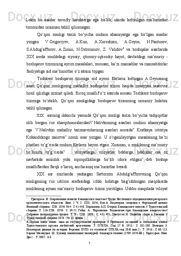 7Lekin   bu   asarlar   tavsifiy   harakterga   ega   bo’lib,   ularda   keltirilgan   ma’lumotlar
tomonidan umuman tahlil qilinmagan.
Qo’qon   xonligi   tarixi   bo’yicha   muhim   ahamiyatga   ega   bo’lgan   asarlar
yozgan   V.Grigoriyev,   A.Kun,   A.Xoroshxin,   A.Geyns,   N.Pantusov,
S.Abdug’afforov,   A.Zimin,   N.Ostroumov,   Z.   Validov 3
  va   boshqalar   asarlarida
XIX   asrda   xonlikdagi   siyosiy,   ijtimoiy-iqtisodiy   hayot,   davlatdagi   ma’muriy   -
boshqaruv tizimining ayrim masalalari, xususan, ba’zi mansablar va mansabdorlar
faoliyatiga oid ma’lumotlar o’z aksini topgan
Toshkent   boshqaruv   tizimiga   oid   ayrim   fikrlarni   keltirgan   A.Geynsning
asari   Qo’qon   xonligining   mahalliy   boshqaruv   tizimi   haqida   muayyan   tasavvur
hosil qilishga xizmat qiladi. Biroq muallif o’z asarida asosan Toshkent boshqaruv
tizimiga   to’xtalib,   Qo’qon   xonligidagi   boshqaruv   tizimining   umumiy   holatini
tahlil qilmagan.
XIX asrning   ikkinchi   yarmida   Qo’qon   xonligi   tarixi   bo’yicha   tadqiqotlar
olib   borgan   rus   sharqshunoslaridanV.Nalivkinning   asarlari   muhim   ahamiyatga
ega.   V.Nalivkin   mahalliy   tarixnavislarning   asarlari   asosida”   Kratkaya   istoriya
Kokandskogo   xanstva”   nomli   asar   yozgan.   U   o’rganilayotgan   masalaning   ba’zi
jihatlari to’g’risida muhim fikrlarni bayon etgan. Xususan, u xonlikning ma’muriy
bo’linishi   to’g’risida”   ...   viloyatlarga,   viloyatlar   beklarga,   bekliklar   esa   oz
navbatida   aminlik   yoki   oqsoqolliklarga   bo’lib   idora   etilgan”,-deb   boshqa
mualliflardan farqli o’laroq, ancha aniq ma’lumotlar beradi.
XIX   asr   oxirlarida   yashagan   Sattorxon   Abdulg’afforovning   Qo’qon
xonligoning   rus   istilosi   arafasidagi   ichki   holatiga   bag’ishlangan   maqolasida
xonlikning aynan ma’muriy boshqaruv tizimi yoritilgan. Ushbu maqolada viloyat
3
Григорьев. В. Современние монети Кокандского ханства// Труди Восточного отдедения императорского
археологического   обшества.   Вып.   2   Ч.   2-   СПб.   1856,   Кун.А.   Некоторые   сведения   о   Ферганской   долине
Военный сборник- СПб. 1876-№ 4- С 41-448. Хорошхин А.П. Очерки Кокандского ханства // Туркестанский
сборник   Т.   116-СПб.   1876-   С   39-51   Гейнс   А.   Управление   Ташкентом   при   Кокандском   владичестве//
Собрание   литературных   трудов.   Т.   II   -   СПб.   1898.-   С.   431-491.   Пантусов   Н.   Податше   сбори   в   Коканде   //
Туркестанский сборник 1876.- № 13. Зимин
А.Первые   шаги   Алим-   хана   на   государстенном   пропорще   //   Протоколi   заседаний   и   сообшения   членов
Туркестанского   кружка   любителей   археологии.   Т.   ПТКЛА.   Год   17   й.   1913.-   С   101-108.   Валидов   З.
Некоторые   данные   по   истории   Фергани   XVIII-   го   столетия//   ПТКЛА   год   20-й   вып.2.-   Т.   1916.-   С   68-113.
Каранг Махмудов. Ш. Куканд хонлигининг маъмурий- бошкарув тизими (1709-1876 йй.). Тарих фан. Ном.
Дисс.- Т. 2007.- 6-б