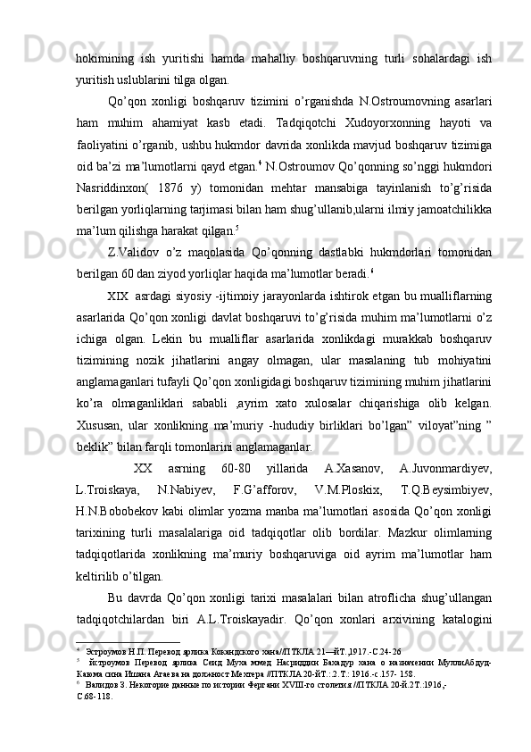 hokimining   ish   yuritishi   hamda   mahalliy   boshqaruvning   turli   sohalardagi   ish
yuritish uslublarini tilga olgan.
Qo’qon   xonligi   boshqaruv   tizimini   o’rganishda   N.Ostroumovning   asarlari
ham   muhim   ahamiyat   kasb   etadi.   Tadqiqotchi   Xudoyorxonning   hayoti   va
faoliyatini o’rganib, ushbu hukmdor davrida xonlikda mavjud boshqaruv tizimiga
oid ba’zi ma’lumotlarni qayd etgan. 4
 N.Ostroumov Qo’qonning so’nggi hukmdori
Nasriddinxon(   1876   y)   tomonidan   mehtar   mansabiga   tayinlanish   to’g’risida
berilgan yorliqlarning tarjimasi bilan ham shug’ullanib,ularni ilmiy jamoatchilikka
ma’lum qilishga harakat qilgan. 5
Z.Validov   o’z   maqolasida   Qo’qonning   dastlabki   hukmdorlari   tomonidan
berilgan 60 dan ziyod yorliqlar haqida ma’lumotlar beradi. 6
XIX asrdagi  siyosiy -ijtimoiy jarayonlarda ishtirok etgan bu mualliflarning
asarlarida Qo’qon xonligi davlat boshqaruvi to’g’risida muhim ma’lumotlarni o’z
ichiga   olgan.   Lekin   bu   mualliflar   asarlarida   xonlikdagi   murakkab   boshqaruv
tizimining   nozik   jihatlarini   angay   olmagan,   ular   masalaning   tub   mohiyatini
anglamaganlari tufayli Qo’qon xonligidagi boshqaruv tizimining muhim jihatlarini
ko’ra   olmaganliklari   sababli   ,ayrim   xato   xulosalar   chiqarishiga   olib   kelgan.
Xususan,   ular   xonlikning   ma’muriy   -hududiy   birliklari   bo’lgan”   viloyat”ning   ”
beklik” bilan farqli tomonlarini anglamaganlar.
XX   asrning   60-80   yillarida   A.Xasanov,   A.Juvonmardiyev,
L.Troiskaya,   N.Nabiyev,   F.G’afforov,   V.M.Ploskix,   T.Q.Beysimbiyev,
H.N.Bobobekov kabi  olimlar  yozma manba ma’lumotlari  asosida Qo’qon xonligi
tarixining   turli   masalalariga   oid   tadqiqotlar   olib   bordilar.   Mazkur   olimlarning
tadqiqotlarida   xonlikning   ma’muriy   boshqaruviga   oid   ayrim   ma’lumotlar   ham
keltirilib o’tilgan.
Bu   davrda   Qo’qon   xonligi   tarixi   masalalari   bilan   atroflicha   shug’ullangan
tadqiqotchilardan   biri   A.L.Troiskayadir.   Qo’qon   xonlari   arxivining   katalogini
4
Эстроумов Н.П. Перевод ярлика Кокандского хана//ПТКЛА 21—йТ.,1917.-С.24-26
5
йстроумов   Перевод   ярлика   Сеид   Муха   ммед   Насриддин   Бахадур   хана   о   назначении   МуллиАбдуд-
Каюма сина Ишана Агаева на должност Мехтера //ПТКЛА 20-йT.:.2.T.: 1916.-с.157- 158.
6
Валидов З. Некоторие данные по истории Фергани  XVIII -го столетия //ПТКЛА 20-й.2Т.:1916,-
С.68-118.