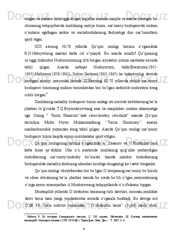 9tuzgan va mazkur katalogga kirgan xujjatlar asosida maqola va asarlar yaratgan bu
olimaning tadqiqotlarida xonlikning moliya tizimi, ma’muriy boshqaruvda muhim
o’rinlarni   egallagan   sarkor   va   mirzaboshilarning   faoliyatiga   doir   ma’lumotlarn
qayd etgan.
XIX   asrning   50-70   yillarda   Qo’qon   xonligi   tarixini   o’rganishda
R.N.Nabiyevning   asarlari   katta   rol   o’ynaydi.   Bu   asarda   muallif   Qo’qonning
so’nggi hukmdori Hudoyorxonning olib borgan siyosatini yozma manbalar asosida
tahlil   qilgan.   Asarda   nafaqat   Hudoyorxon,   balkiSheralixon(1842-
1845),Mallaxon(1858-1862), Sulton Saidxon(1863-1865)  lar hukmronligi  davrida
kechgan   siyosiy   jarayonlar   hamda   XIXasrning   50-70   yillarida   xonlik   ma’muriy
boshqaruv tizimining muhim tomonlaridan biri bo’lgan sarkorlik mohiyatini keng
ochib bergan. 7
Xonlikning mahalliy boshqaruv tizimi undagi ish yuritish tartiblarining ba’zi
jihatlari   to’g’risida   T.Q.Beysimbiyevning   asar   va   maqolalari   muhim   ahamiyatga
ega.   Uning   ”   Tarixi   Shaxruxi”-kak   istoricheskiy   istochnik”   asarida   Qo’qon
tarixchisi   Mulla   Niyoz   Muhammadning   ’’Tarixi   Shoxruxiy’’   asarini
manbashunoslik   yuzasidan   keng   tahlil   qilgan.   Asarda   Qo’qon   xonligi   ma’muriy
boshqaruv tizimi haqida ayrim mulohazalar qayd etilgan.
Qo’qon   xonligining   tarixini   o’rganishda   A.   Xasanov   va   V.Ploskixlar   ham
katta   hissa   qo’shdilar.   Ular   o’z   asarlarida   xonlikning   qirg’izlar   yashaydigan
hududlarning   ma’muriy-hududiy   bo’linishi   hamda   mazkur   hududlarning
boshqarishda mahalliy aholining udumlari hisobga olinganligi ko’rsatib berganlar.
Qo’qon xonligi viloyatlaridan biri bo’lgan O’ratepaning ma’muriy bo’linishi
va   idora   etilishining   ba’zi   jihatlari   hamda   bu   yerda   bo’lib   o’tgan   jarayonlarning
o’ziga ayrim xususiyatlari A.Muxtorovning tadqiqotlarida o’z ifodasini topgan.
Mustaqillik yillarida O’zbekiston tarixining turli davrlari, xususan,xonliklar
davri   tarixi   ham   yangi   yondashuvlar   asosida   o’rganila   boshladi.   Bu   davrga   oid
O’zR   FA   Tarix   instituti   tomonidan   ”   O’zbekiston   tarixi”   (3-jild)   nashr   etidi.
7
Набиев   Р.   Из   истории   Кокардского   ханства.   С.   230.   каранг.   Махмудов.   Ш.   Куканд   хонлигининг
маъмурий- бошкарув тизими (1709-1876 йй.). Тарих фан. Ном. Дисс.- Т. 2007.11 б.