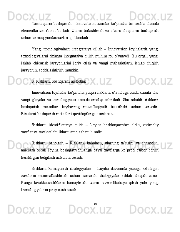 Tarmoqlarni boshqarish – Innovatsion tizimlar ko‘pincha bir nechta alohida
elementlardan   iborat   bo‘ladi.   Ularni   birlashtirish   va   o‘zaro   aloqalarni   boshqarish
uchun tarmoq yondashuvlari qo‘llaniladi.
Yangi   texnologiyalarni   integratsiya   qilish   –   Innovatsion   loyihalarda   yangi
texnologiyalarni   tizimga   integratsiya   qilish   muhim   rol   o‘ynaydi.   Bu   orqali   yangi
ishlab   chiqarish   jarayonlarini   joriy   etish   va   yangi   mahsulotlarni   ishlab   chiqish
jarayonini soddalashtirish mumkin.
3. Risklarni boshqarish metodlari
Innovatsion loyihalar ko‘pincha yuqori risklarni o‘z ichiga oladi, chunki ular
yangi   g‘oyalar   va   texnologiyalar   asosida   amalga   oshiriladi.   Shu   sababli,   risklarni
boshqarish   metodlari   loyihaning   muvaffaqiyatli   bajarilishi   uchun   zarurdir.
Risklarni boshqarish metodlari quyidagilarga asoslanadi:
Risklarni   identifikatsiya   qilish   –   Loyiha   boshlanganidan   oldin,   ehtimoliy
xavflar va tavakkalchiliklarni aniqlash muhimdir.
Risklarni   baholash   –   Risklarni   baholash,   ularning   ta’sirini   va   ehtimolini
aniqlash   orqali   loyiha   boshqaruvchilariga   qaysi   xavflarga   ko‘proq   e'tibor   berish
kerakligini belgilash imkonini beradi.
Risklarni   kamaytirish   strategiyalari   –   Loyiha   davomida   yuzaga   keladigan
xavflarni   minimallashtirish   uchun   samarali   strategiyalar   ishlab   chiqish   zarur.
Bunga   tavakkalchiliklarni   kamaytirish,   ularni   diversifikatsiya   qilish   yoki   yangi
texnologiyalarni joriy etish kiradi.
10 