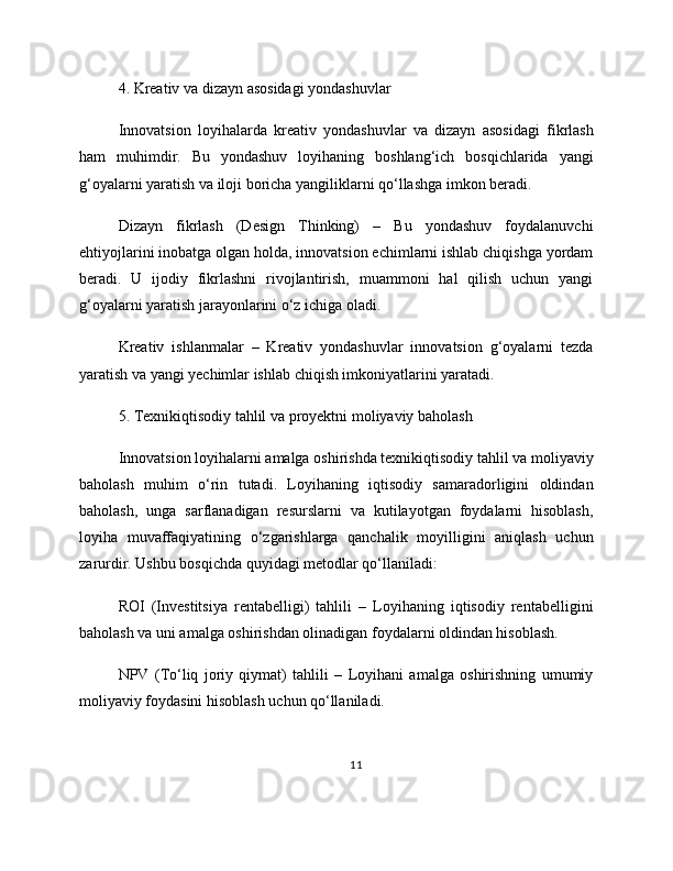4. Kreativ va dizayn asosidagi yondashuvlar
Innovatsion   loyihalarda   kreativ   yondashuvlar   va   dizayn   asosidagi   fikrlash
ham   muhimdir.   Bu   yondashuv   loyihaning   boshlang‘ich   bosqichlarida   yangi
g‘oyalarni yaratish va iloji boricha yangiliklarni qo‘llashga imkon beradi.
Dizayn   fikrlash   (Design   Thinking)   –   Bu   yondashuv   foydalanuvchi
ehtiyojlarini inobatga olgan holda, innovatsion echimlarni ishlab chiqishga yordam
beradi.   U   ijodiy   fikrlashni   rivojlantirish,   muammoni   hal   qilish   uchun   yangi
g‘oyalarni yaratish jarayonlarini o‘z ichiga oladi.
Kreativ   ishlanmalar   –   Kreativ   yondashuvlar   innovatsion   g‘oyalarni   tezda
yaratish va yangi yechimlar ishlab chiqish imkoniyatlarini yaratadi.
5. Texnikiqtisodiy tahlil va proyektni moliyaviy baholash
Innovatsion loyihalarni amalga oshirishda texnikiqtisodiy tahlil va moliyaviy
baholash   muhim   o‘rin   tutadi.   Loyihaning   iqtisodiy   samaradorligini   oldindan
baholash,   unga   sarflanadigan   resurslarni   va   kutilayotgan   foydalarni   hisoblash,
loyiha   muvaffaqiyatining   o‘zgarishlarga   qanchalik   moyilligini   aniqlash   uchun
zarurdir. Ushbu bosqichda quyidagi metodlar qo‘llaniladi:
ROI   (Investitsiya   rentabelligi)   tahlili   –   Loyihaning   iqtisodiy   rentabelligini
baholash va uni amalga oshirishdan olinadigan foydalarni oldindan hisoblash.
NPV   (To‘liq   joriy   qiymat)   tahlili   –   Loyihani   amalga   oshirishning   umumiy
moliyaviy foydasini hisoblash uchun qo‘llaniladi.
11 