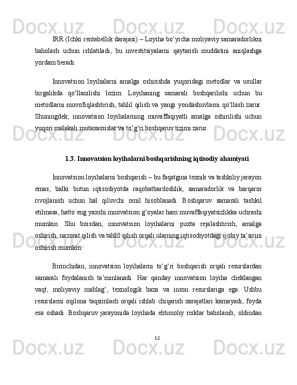 IRR (Ichki rentabellik darajasi) – Loyiha bo‘yicha moliyaviy samaradorlikni
baholash   uchun   ishlatiladi,   bu   investitsiyalarni   qaytarish   muddatini   aniqlashga
yordam beradi.
Innovatsion   loyihalarni   amalga   oshirishda   yuqoridagi   metodlar   va   usullar
birgalikda   qo‘llanilishi   lozim.   Loyihaning   samarali   boshqarilishi   uchun   bu
metodlarni muvofiqlashtirish, tahlil qilish va yangi yondashuvlarni qo‘llash zarur.
Shuningdek,   innovatsion   loyihalarning   muvaffaqiyatli   amalga   oshirilishi   uchun
yuqori malakali mutaxassislar va to‘g‘ri boshqaruv tizimi zarur.
1.3. Innovatsion loyihalarni boshqarishning iqtisodiy ahamiyati
Innovatsion loyihalarni boshqarish – bu faqatgina texnik va tashkiliy jarayon
emas,   balki   butun   iqtisodiyotda   raqobatbardoshlik,   samaradorlik   va   barqaror
rivojlanish   uchun   hal   qiluvchi   omil   hisoblanadi.   Boshqaruv   samarali   tashkil
etilmasa, hatto eng yaxshi innovatsion g‘oyalar ham muvaffaqiyatsizlikka uchrashi
mumkin.   Shu   boisdan,   innovatsion   loyihalarni   puxta   rejalashtirish,   amalga
oshirish, nazorat qilish va tahlil qilish orqali ularning iqtisodiyotdagi ijobiy ta’sirini
oshirish mumkin.
Birinchidan,   innovatsion   loyihalarni   to‘g‘ri   boshqarish   orqali   resurslardan
samarali   foydalanish   ta’minlanadi.   Har   qanday   innovatsion   loyiha   cheklangan
vaqt,   moliyaviy   mablag‘,   texnologik   baza   va   inson   resurslariga   ega.   Ushbu
resurslarni   oqilona   taqsimlash   orqali   ishlab   chiqarish   xarajatlari   kamayadi,   foyda
esa   oshadi.   Boshqaruv   jarayonida   loyihada   ehtimoliy   risklar   baholanib,   oldindan
12 