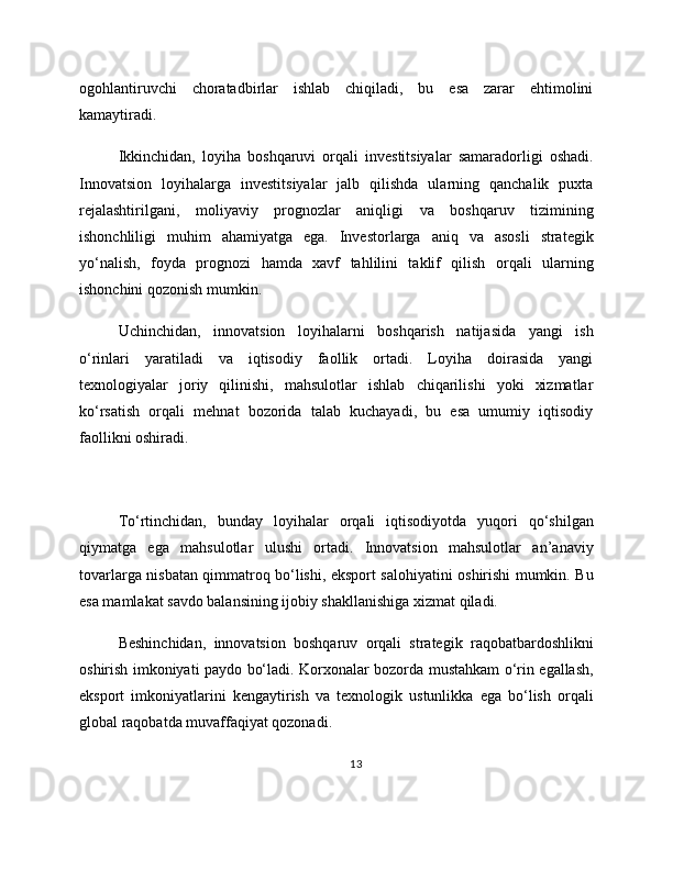 ogohlantiruvchi   choratadbirlar   ishlab   chiqiladi,   bu   esa   zarar   ehtimolini
kamaytiradi.
Ikkinchidan,   loyiha   boshqaruvi   orqali   investitsiyalar   samaradorligi   oshadi.
Innovatsion   loyihalarga   investitsiyalar   jalb   qilishda   ularning   qanchalik   puxta
rejalashtirilgani,   moliyaviy   prognozlar   aniqligi   va   boshqaruv   tizimining
ishonchliligi   muhim   ahamiyatga   ega.   Investorlarga   aniq   va   asosli   strategik
yo‘nalish,   foyda   prognozi   hamda   xavf   tahlilini   taklif   qilish   orqali   ularning
ishonchini qozonish mumkin.
Uchinchidan,   innovatsion   loyihalarni   boshqarish   natijasida   yangi   ish
o‘rinlari   yaratiladi   va   iqtisodiy   faollik   ortadi.   Loyiha   doirasida   yangi
texnologiyalar   joriy   qilinishi,   mahsulotlar   ishlab   chiqarilishi   yoki   xizmatlar
ko‘rsatish   orqali   mehnat   bozorida   talab   kuchayadi,   bu   esa   umumiy   iqtisodiy
faollikni oshiradi.
To‘rtinchidan,   bunday   loyihalar   orqali   iqtisodiyotda   yuqori   qo‘shilgan
qiymatga   ega   mahsulotlar   ulushi   ortadi.   Innovatsion   mahsulotlar   an’anaviy
tovarlarga nisbatan qimmatroq bo‘lishi, eksport salohiyatini oshirishi mumkin. Bu
esa mamlakat savdo balansining ijobiy shakllanishiga xizmat qiladi.
Beshinchidan,   innovatsion   boshqaruv   orqali   strategik   raqobatbardoshlikni
oshirish imkoniyati paydo bo‘ladi. Korxonalar bozorda mustahkam o‘rin egallash,
eksport   imkoniyatlarini   kengaytirish   va   texnologik   ustunlikka   ega   bo‘lish   orqali
global raqobatda muvaffaqiyat qozonadi.
13 