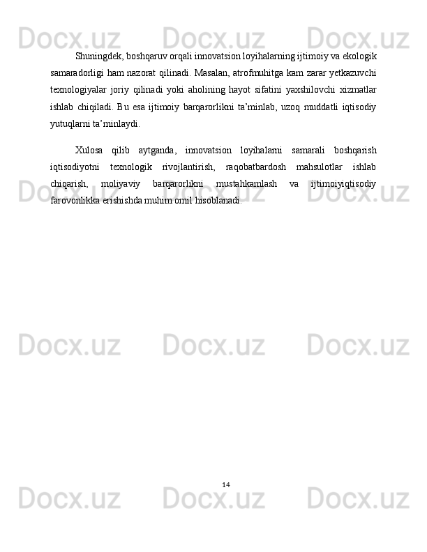 Shuningdek, boshqaruv orqali innovatsion loyihalarning ijtimoiy va ekologik
samaradorligi ham nazorat qilinadi. Masalan, atrofmuhitga kam zarar yetkazuvchi
texnologiyalar   joriy   qilinadi   yoki   aholining   hayot   sifatini   yaxshilovchi   xizmatlar
ishlab   chiqiladi.   Bu   esa   ijtimoiy   barqarorlikni   ta’minlab,   uzoq   muddatli   iqtisodiy
yutuqlarni ta’minlaydi.
Xulosa   qilib   aytganda,   innovatsion   loyihalarni   samarali   boshqarish
iqtisodiyotni   texnologik   rivojlantirish,   raqobatbardosh   mahsulotlar   ishlab
chiqarish,   moliyaviy   barqarorlikni   mustahkamlash   va   ijtimoiyiqtisodiy
farovonlikka erishishda muhim omil hisoblanadi.
14 
