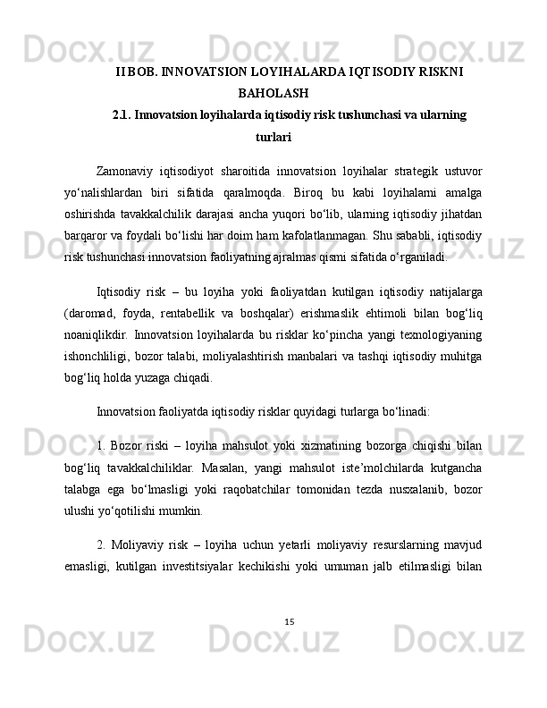 II BOB. INNOVATSION LOYIHALARDA IQTISODIY RISKNI
BAHOLASH
2.1. Innovatsion loyihalarda iqtisodiy risk tushunchasi va ularning
turlari
Zamonaviy   iqtisodiyot   sharoitida   innovatsion   loyihalar   strategik   ustuvor
yo‘nalishlardan   biri   sifatida   qaralmoqda.   Biroq   bu   kabi   loyihalarni   amalga
oshirishda   tavakkalchilik   darajasi   ancha   yuqori   bo‘lib,  ularning   iqtisodiy   jihatdan
barqaror va foydali bo‘lishi har doim ham kafolatlanmagan. Shu sababli, iqtisodiy
risk tushunchasi innovatsion faoliyatning ajralmas qismi sifatida o‘rganiladi.
Iqtisodiy   risk   –   bu   loyiha   yoki   faoliyatdan   kutilgan   iqtisodiy   natijalarga
(daromad,   foyda,   rentabellik   va   boshqalar)   erishmaslik   ehtimoli   bilan   bog‘liq
noaniqlikdir.   Innovatsion   loyihalarda   bu   risklar   ko‘pincha   yangi   texnologiyaning
ishonchliligi,  bozor   talabi,  moliyalashtirish  manbalari   va  tashqi   iqtisodiy   muhitga
bog‘liq holda yuzaga chiqadi.
Innovatsion faoliyatda iqtisodiy risklar quyidagi turlarga bo‘linadi:
1.   Bozor   riski   –   loyiha   mahsulot   yoki   xizmatining   bozorga   chiqishi   bilan
bog‘liq   tavakkalchiliklar.   Masalan,   yangi   mahsulot   iste’molchilarda   kutgancha
talabga   ega   bo‘lmasligi   yoki   raqobatchilar   tomonidan   tezda   nusxalanib,   bozor
ulushi yo‘qotilishi mumkin.
2.   Moliyaviy   risk   –   loyiha   uchun   yetarli   moliyaviy   resurslarning   mavjud
emasligi,   kutilgan   investitsiyalar   kechikishi   yoki   umuman   jalb   etilmasligi   bilan
15 