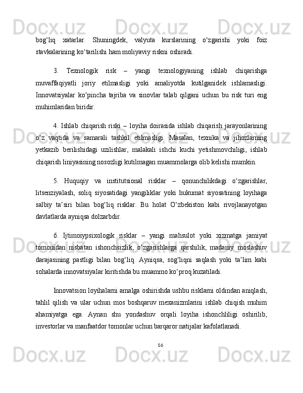 bog‘liq   xatarlar.   Shuningdek,   valyuta   kurslarining   o‘zgarishi   yoki   foiz
stavkalarining ko‘tarilishi ham moliyaviy riskni oshiradi.
3.   Texnologik   risk   –   yangi   texnologiyaning   ishlab   chiqarishga
muvaffaqiyatli   joriy   etilmasligi   yoki   amaliyotda   kutilganidek   ishlamasligi.
Innovatsiyalar   ko‘pincha   tajriba   va   sinovlar   talab   qilgani   uchun   bu   risk   turi   eng
muhimlaridan biridir.
4.   Ishlab   chiqarish   riski   –   loyiha   doirasida   ishlab   chiqarish   jarayonlarining
o‘z   vaqtida   va   samarali   tashkil   etilmasligi.   Masalan,   texnika   va   jihozlarning
yetkazib   berilishidagi   uzilishlar,   malakali   ishchi   kuchi   yetishmovchiligi,   ishlab
chiqarish liniyasining nosozligi kutilmagan muammolarga olib kelishi mumkin.
5.   Huquqiy   va   institutsional   risklar   –   qonunchilikdagi   o‘zgarishlar,
litsenziyalash,   soliq   siyosatidagi   yangiliklar   yoki   hukumat   siyosatining   loyihaga
salbiy   ta’siri   bilan   bog‘liq   risklar.   Bu   holat   O‘zbekiston   kabi   rivojlanayotgan
davlatlarda ayniqsa dolzarbdir.
6.   Ijtimoiypsixologik   risklar   –   yangi   mahsulot   yoki   xizmatga   jamiyat
tomonidan   nisbatan   ishonchsizlik,   o‘zgarishlarga   qarshilik,   madaniy   moslashuv
darajasining   pastligi   bilan   bog‘liq.   Ayniqsa,   sog‘liqni   saqlash   yoki   ta’lim   kabi
sohalarda innovatsiyalar kiritishda bu muammo ko‘proq kuzatiladi.
Innovatsion loyihalarni amalga oshirishda ushbu risklarni oldindan aniqlash,
tahlil   qilish   va   ular   uchun   mos   boshqaruv   mexanizmlarini   ishlab   chiqish   muhim
ahamiyatga   ega.   Aynan   shu   yondashuv   orqali   loyiha   ishonchliligi   oshirilib,
investorlar va manfaatdor tomonlar uchun barqaror natijalar kafolatlanadi.
16 
