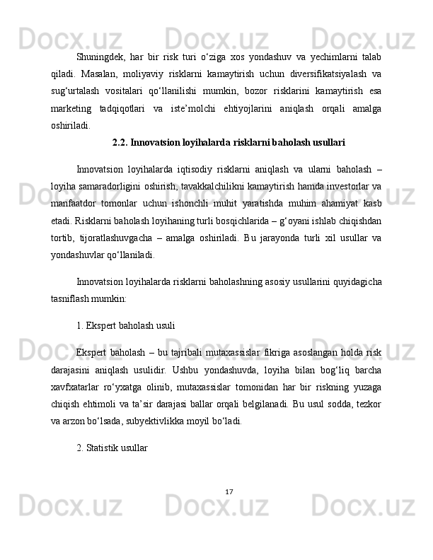 Shuningdek,   har   bir   risk   turi   o‘ziga   xos   yondashuv   va   yechimlarni   talab
qiladi.   Masalan,   moliyaviy   risklarni   kamaytirish   uchun   diversifikatsiyalash   va
sug‘urtalash   vositalari   qo‘llanilishi   mumkin,   bozor   risklarini   kamaytirish   esa
marketing   tadqiqotlari   va   iste’molchi   ehtiyojlarini   aniqlash   orqali   amalga
oshiriladi.
2.2. Innovatsion loyihalarda risklarni baholash usullari
Innovatsion   loyihalarda   iqtisodiy   risklarni   aniqlash   va   ularni   baholash   –
loyiha samaradorligini oshirish, tavakkalchilikni kamaytirish hamda investorlar va
manfaatdor   tomonlar   uchun   ishonchli   muhit   yaratishda   muhim   ahamiyat   kasb
etadi. Risklarni baholash loyihaning turli bosqichlarida – g‘oyani ishlab chiqishdan
tortib,   tijoratlashuvgacha   –   amalga   oshiriladi.   Bu   jarayonda   turli   xil   usullar   va
yondashuvlar qo‘llaniladi.
Innovatsion loyihalarda risklarni baholashning asosiy usullarini quyidagicha
tasniflash mumkin:
1. Ekspert baholash usuli
Ekspert   baholash   –   bu   tajribali   mutaxassislar   fikriga   asoslangan   holda   risk
darajasini   aniqlash   usulidir.   Ushbu   yondashuvda,   loyiha   bilan   bog‘liq   barcha
xavfxatarlar   ro‘yxatga   olinib,   mutaxassislar   tomonidan   har   bir   riskning   yuzaga
chiqish ehtimoli  va ta’sir  darajasi  ballar  orqali  belgilanadi. Bu usul  sodda, tezkor
va arzon bo‘lsada, subyektivlikka moyil bo‘ladi.
2. Statistik usullar
17 