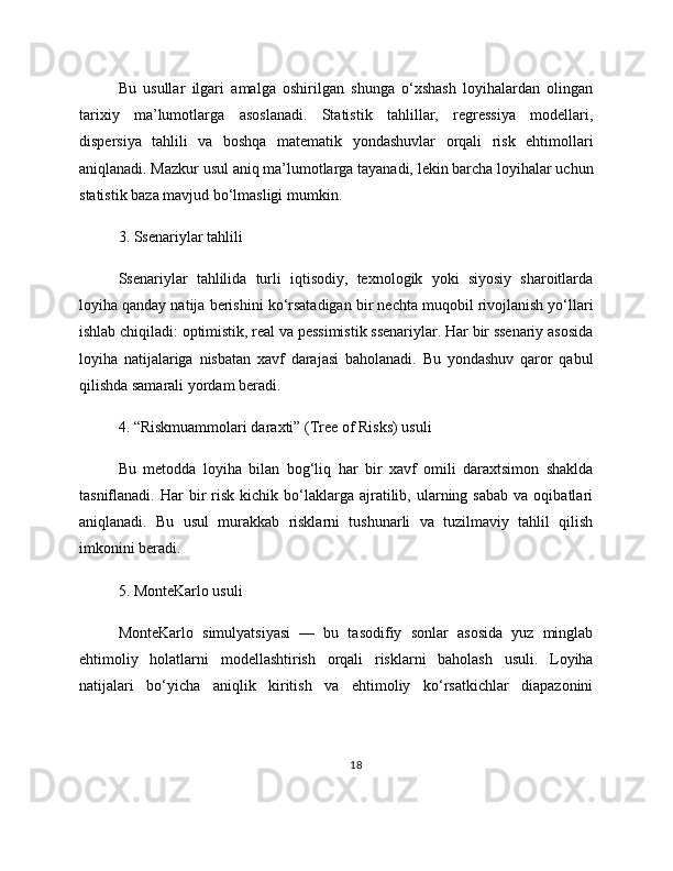 Bu   usullar   ilgari   amalga   oshirilgan   shunga   o‘xshash   loyihalardan   olingan
tarixiy   ma’lumotlarga   asoslanadi.   Statistik   tahlillar,   regressiya   modellari,
dispersiya   tahlili   va   boshqa   matematik   yondashuvlar   orqali   risk   ehtimollari
aniqlanadi. Mazkur usul aniq ma’lumotlarga tayanadi, lekin barcha loyihalar uchun
statistik baza mavjud bo‘lmasligi mumkin.
3. Ssenariylar tahlili
Ssenariylar   tahlilida   turli   iqtisodiy,   texnologik   yoki   siyosiy   sharoitlarda
loyiha qanday natija berishini ko‘rsatadigan bir nechta muqobil rivojlanish yo‘llari
ishlab chiqiladi: optimistik, real va pessimistik ssenariylar. Har bir ssenariy asosida
loyiha   natijalariga   nisbatan   xavf   darajasi   baholanadi.   Bu   yondashuv   qaror   qabul
qilishda samarali yordam beradi.
4. “Riskmuammolari daraxti” (Tree of Risks) usuli
Bu   metodda   loyiha   bilan   bog‘liq   har   bir   xavf   omili   daraxtsimon   shaklda
tasniflanadi.  Har   bir  risk  kichik  bo‘laklarga  ajratilib,  ularning  sabab   va  oqibatlari
aniqlanadi.   Bu   usul   murakkab   risklarni   tushunarli   va   tuzilmaviy   tahlil   qilish
imkonini beradi.
5. MonteKarlo usuli
MonteKarlo   simulyatsiyasi   —   bu   tasodifiy   sonlar   asosida   yuz   minglab
ehtimoliy   holatlarni   modellashtirish   orqali   risklarni   baholash   usuli.   Loyiha
natijalari   bo‘yicha   aniqlik   kiritish   va   ehtimoliy   ko‘rsatkichlar   diapazonini
18 