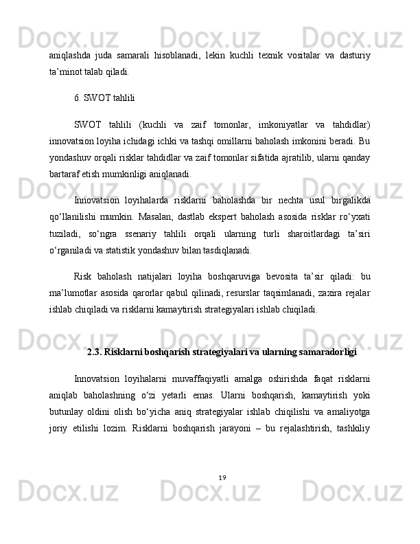 aniqlashda   juda   samarali   hisoblanadi,   lekin   kuchli   texnik   vositalar   va   dasturiy
ta’minot talab qiladi.
6. SWOT tahlili
SWOT   tahlili   (kuchli   va   zaif   tomonlar,   imkoniyatlar   va   tahdidlar)
innovatsion loyiha ichidagi ichki va tashqi omillarni baholash imkonini beradi. Bu
yondashuv orqali risklar tahdidlar va zaif tomonlar sifatida ajratilib, ularni qanday
bartaraf etish mumkinligi aniqlanadi.
Innovatsion   loyihalarda   risklarni   baholashda   bir   nechta   usul   birgalikda
qo‘llanilishi   mumkin.   Masalan,   dastlab   ekspert   baholash   asosida   risklar   ro‘yxati
tuziladi,   so‘ngra   ssenariy   tahlili   orqali   ularning   turli   sharoitlardagi   ta’siri
o‘rganiladi va statistik yondashuv bilan tasdiqlanadi.
Risk   baholash   natijalari   loyiha   boshqaruviga   bevosita   ta’sir   qiladi:   bu
ma’lumotlar   asosida   qarorlar   qabul   qilinadi,   resurslar   taqsimlanadi,   zaxira   rejalar
ishlab chiqiladi va risklarni kamaytirish strategiyalari ishlab chiqiladi.
2.3. Risklarni boshqarish strategiyalari va ularning samaradorligi
Innovatsion   loyihalarni   muvaffaqiyatli   amalga   oshirishda   faqat   risklarni
aniqlab   baholashning   o‘zi   yetarli   emas.   Ularni   boshqarish,   kamaytirish   yoki
butunlay   oldini   olish   bo‘yicha   aniq   strategiyalar   ishlab   chiqilishi   va   amaliyotga
joriy   etilishi   lozim.   Risklarni   boshqarish   jarayoni   –   bu   rejalashtirish,   tashkiliy
19 