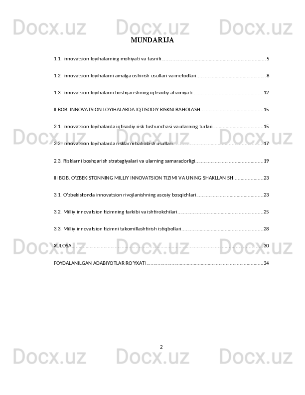 MUNDARIJA
1.1. Innovatsion loyihalarning mohiyati va tasnifi ........................................................................... 5
1.2. Innovatsion loyihalarni amalga oshirish usullari va metodlari .................................................. 8
1.3. Innovatsion loyihalarni boshqarishning iqtisodiy ahamiyati .................................................. 12
II BOB. INNOVATSION LOYIHALARDA IQTISODIY RISKNI BAHOLASH ............................................. 15
2.1. Innovatsion loyihalarda iqtisodiy risk tushunchasi va ularning turlari .................................... 15
2.2. Innovatsion loyihalarda risklarni baholash usullari ................................................................ 17
2.3. Risklarni boshqarish strategiyalari va ularning samaradorligi ................................................ 19
III BOB. OʻZBEKISTONNING MILLIY INNOVATSION TIZIMI VA UNING SHAKLLANISHI .................... 23
3.1. Oʻzbekistonda innovatsion rivojlanishning asosiy bosqichlari ................................................ 23
3.2. Milliy innovatsion tizimning tarkibi va ishtirokchilari ............................................................. 25
3.3. Milliy innovatsion tizimni takomillashtirish istiqbollari .......................................................... 28
XULOSA ......................................................................................................................................... 30
FOYDALANILGAN ADABIYOTLAR RO'YXATI .................................................................................... 34
2 