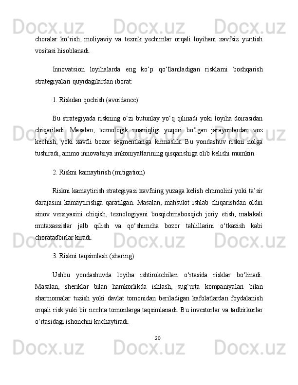 choralar   ko‘rish,   moliyaviy   va   texnik   yechimlar   orqali   loyihani   xavfsiz   yuritish
vositasi hisoblanadi.
Innovatsion   loyihalarda   eng   ko‘p   qo‘llaniladigan   risklarni   boshqarish
strategiyalari quyidagilardan iborat:
1. Riskdan qochish (avoidance)
Bu  strategiyada   riskning   o‘zi  butunlay  yo‘q  qilinadi   yoki   loyiha   doirasidan
chiqariladi.   Masalan,   texnologik   noaniqligi   yuqori   bo‘lgan   jarayonlardan   voz
kechish,   yoki   xavfli   bozor   segmentlariga   kirmaslik.   Bu   yondashuv   riskni   nolga
tushiradi, ammo innovatsiya imkoniyatlarining qisqarishiga olib kelishi mumkin.
2. Riskni kamaytirish (mitigation)
Riskni kamaytirish strategiyasi xavfning yuzaga kelish ehtimolini yoki ta’sir
darajasini   kamaytirishga   qaratilgan.   Masalan,   mahsulot   ishlab   chiqarishdan   oldin
sinov   versiyasini   chiqish,   texnologiyani   bosqichmabosqich   joriy   etish,   malakali
mutaxassislar   jalb   qilish   va   qo‘shimcha   bozor   tahlillarini   o‘tkazish   kabi
choratadbirlar kiradi.
3. Riskni taqsimlash (sharing)
Ushbu   yondashuvda   loyiha   ishtirokchilari   o‘rtasida   risklar   bo‘linadi.
Masalan,   sheriklar   bilan   hamkorlikda   ishlash,   sug‘urta   kompaniyalari   bilan
shartnomalar   tuzish   yoki   davlat   tomonidan   beriladigan   kafolatlardan   foydalanish
orqali risk yuki bir nechta tomonlarga taqsimlanadi. Bu investorlar va tadbirkorlar
o‘rtasidagi ishonchni kuchaytiradi.
20 