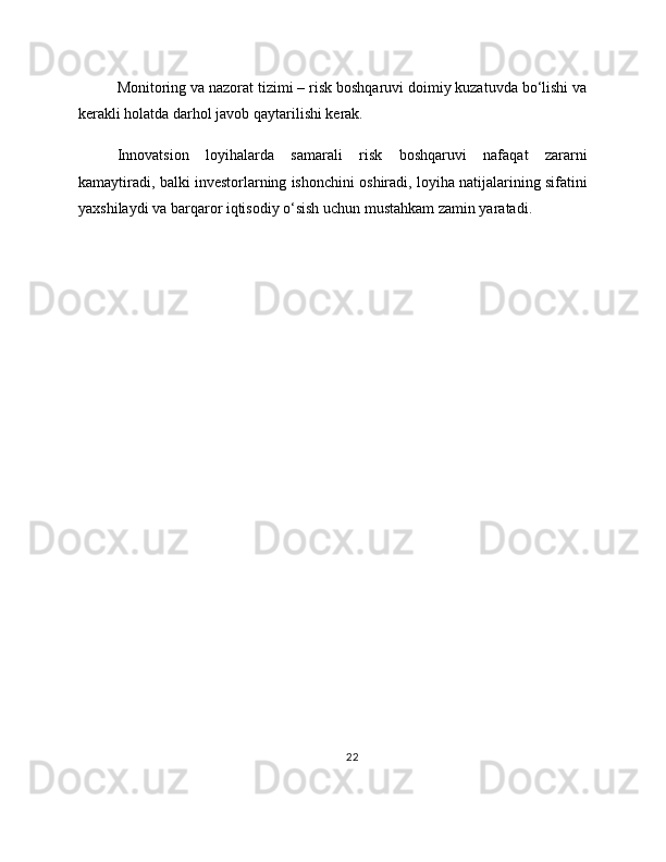 Monitoring va nazorat tizimi – risk boshqaruvi doimiy kuzatuvda bo‘lishi va
kerakli holatda darhol javob qaytarilishi kerak.
Innovatsion   loyihalarda   samarali   risk   boshqaruvi   nafaqat   zararni
kamaytiradi, balki investorlarning ishonchini oshiradi, loyiha natijalarining sifatini
yaxshilaydi va barqaror iqtisodiy o‘sish uchun mustahkam zamin yaratadi.
22 