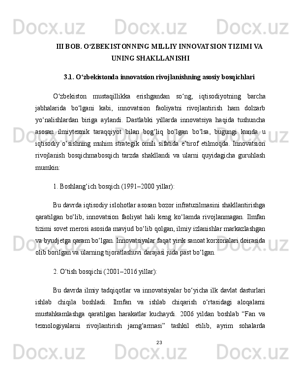 III BOB. O ZBEKISTONNING MILLIY INNOVATSION TIZIMI VAʻ
UNING SHAKLLANISHI
3.1. O zbekistonda innovatsion rivojlanishning asosiy bosqichlari	
ʻ
O zbekiston   mustaqillikka   erishgandan   so ng,   iqtisodiyotning   barcha	
ʻ ʻ
jabhalarida   bo‘lgani   kabi,   innovatsion   faoliyatni   rivojlantirish   ham   dolzarb
yo‘nalishlardan   biriga   aylandi.   Dastlabki   yillarda   innovatsiya   haqida   tushuncha
asosan   ilmiytexnik   taraqqiyot   bilan   bog liq   bo‘lgan   bo lsa,   bugungi   kunda   u	
ʻ ʻ
iqtisodiy   o‘sishning   muhim   strategik   omili   sifatida   e’tirof   etilmoqda.   Innovatsion
rivojlanish   bosqichmabosqich   tarzda   shakllandi   va   ularni   quyidagicha   guruhlash
mumkin:
1. Boshlang‘ich bosqich (1991–2000 yillar):
Bu davrda iqtisodiy islohotlar asosan bozor infratuzilmasini shakllantirishga
qaratilgan   bo‘lib,   innovatsion   faoliyat   hali   keng   ko‘lamda   rivojlanmagan.   Ilmfan
tizimi sovet merosi asosida mavjud bo‘lib qolgan, ilmiy izlanishlar markazlashgan
va byudjetga qaram bo‘lgan. Innovatsiyalar faqat yirik sanoat korxonalari doirasida
olib borilgan va ularning tijoratlashuvi darajasi juda past bo‘lgan.
2. O‘tish bosqichi (2001–2016 yillar):
Bu  davrda  ilmiy tadqiqotlar  va  innovatsiyalar   bo‘yicha  ilk davlat  dasturlari
ishlab   chiqila   boshladi.   Ilmfan   va   ishlab   chiqarish   o‘rtasidagi   aloqalarni
mustahkamlashga   qaratilgan   harakatlar   kuchaydi.   2006   yildan   boshlab   “Fan   va
texnologiyalarni   rivojlantirish   jamg‘armasi”   tashkil   etilib,   ayrim   sohalarda
23 
