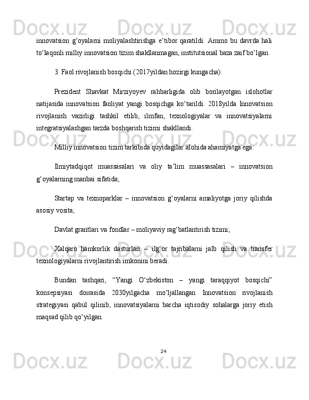 innovatsion   g‘oyalarni   moliyalashtirishga   e’tibor   qaratildi.   Ammo   bu   davrda   hali
to‘laqonli milliy innovatsion tizim shakllanmagan, institutsional baza zaif bo‘lgan.
3. Faol rivojlanish bosqichi (2017yildan hozirgi kungacha):
Prezident   Shavkat   Mirziyoyev   rahbarligida   olib   borilayotgan   islohotlar
natijasida   innovatsion   faoliyat   yangi   bosqichga   ko‘tarildi.   2018yilda   Innovatsion
rivojlanish   vazirligi   tashkil   etilib,   ilmfan,   texnologiyalar   va   innovatsiyalarni
integratsiyalashgan tarzda boshqarish tizimi shakllandi.
Milliy innovatsion tizim tarkibida quyidagilar alohida ahamiyatga ega:
Ilmiytadqiqot   muassasalari   va   oliy   ta’lim   muassasalari   –   innovatsion
g‘oyalarning manbai sifatida;
Startap   va   texnoparklar   –   innovatsion   g‘oyalarni   amaliyotga   joriy   qilishda
asosiy vosita;
Davlat grantlari va fondlar – moliyaviy rag‘batlantirish tizimi;
Xalqaro   hamkorlik   dasturlari   –   ilg‘or   tajribalarni   jalb   qilish   va   transfer
texnologiyalarni rivojlantirish imkonini beradi.
Bundan   tashqari,   “Yangi   O‘zbekiston   –   yangi   taraqqiyot   bosqichi”
konsepsiyasi   doirasida   2030yilgacha   mo‘ljallangan   Innovatsion   rivojlanish
strategiyasi   qabul   qilinib,   innovatsiyalarni   barcha   iqtisodiy   sohalarga   joriy   etish
maqsad qilib qo‘yilgan.
24 