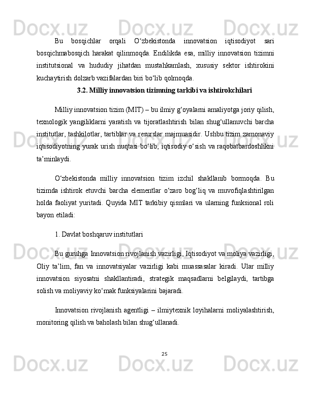 Bu   bosqichlar   orqali   O zbekistonda   innovatsion   iqtisodiyot   sariʻ
bosqichmabosqich   harakat   qilinmoqda.   Endilikda   esa,   milliy   innovatsion   tizimni
institutsional   va   hududiy   jihatdan   mustahkamlash,   xususiy   sektor   ishtirokini
kuchaytirish dolzarb vazifalardan biri bo‘lib qolmoqda.
3.2. Milliy innovatsion tizimning tarkibi va ishtirokchilari
Milliy innovatsion tizim (MIT) – bu ilmiy g‘oyalarni amaliyotga joriy qilish,
texnologik   yangiliklarni   yaratish   va   tijoratlashtirish   bilan   shug‘ullanuvchi   barcha
institutlar, tashkilotlar, tartiblar va resurslar majmuasidir. Ushbu tizim zamonaviy
iqtisodiyotning yurak urish nuqtasi  bo‘lib, iqtisodiy o‘sish va raqobatbardoshlikni
ta’minlaydi.
O‘zbekistonda   milliy   innovatsion   tizim   izchil   shakllanib   bormoqda.   Bu
tizimda   ishtirok   etuvchi   barcha   elementlar   o‘zaro   bog‘liq   va   muvofiqlashtirilgan
holda   faoliyat   yuritadi.   Quyida   MIT   tarkibiy   qismlari   va   ularning   funksional   roli
bayon etiladi:
1. Davlat boshqaruv institutlari
Bu guruhga Innovatsion rivojlanish vazirligi, Iqtisodiyot va moliya vazirligi,
Oliy   ta’lim,   fan   va   innovatsiyalar   vazirligi   kabi   muassasalar   kiradi.   Ular   milliy
innovatsion   siyosatni   shakllantiradi,   strategik   maqsadlarni   belgilaydi,   tartibga
solish va moliyaviy ko‘mak funksiyalarini bajaradi.
Innovatsion   rivojlanish   agentligi   –   ilmiytexnik   loyihalarni   moliyalashtirish,
monitoring qilish va baholash bilan shug‘ullanadi.
25 