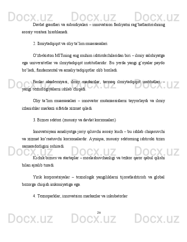 Davlat grantlari va subsidiyalari – innovatsion faoliyatni rag‘batlantirishning
asosiy vositasi hisoblanadi.
2. Ilmiytadqiqot va oliy ta’lim muassasalari
O‘zbekiston MITining eng muhim ishtirokchilaridan biri – ilmiy salohiyatga
ega   universitetlar   va   ilmiytadqiqot   institutlaridir.   Bu   yerda   yangi   g‘oyalar   paydo
bo‘ladi, fundamental va amaliy tadqiqotlar olib boriladi.
Fanlar   akademiyasi,   ilmiy   markazlar,   tarmoq   ilmiytadqiqot   institutlari   –
yangi texnologiyalarni ishlab chiqadi.
Oliy   ta’lim   muassasalari   –   innovator   mutaxassislarni   tayyorlaydi   va   ilmiy
izlanishlar markazi sifatida xizmat qiladi.
3. Biznes sektori (xususiy va davlat korxonalari)
Innovatsiyani amaliyotga joriy qiluvchi asosiy kuch – bu ishlab chiqaruvchi
va xizmat  ko‘rsatuvchi  korxonalardir. Ayniqsa, xususiy  sektorning ishtiroki  tizim
samaradorligini oshiradi.
Kichik biznes va startaplar – moslashuvchanligi va tezkor qaror qabul qilishi
bilan ajralib turadi.
Yirik   korporatsiyalar   –   texnologik   yangiliklarni   tijoratlashtirish   va   global
bozorga chiqish imkoniyatiga ega.
4. Texnoparklar, innovatsion markazlar va inkubatorlar
26 