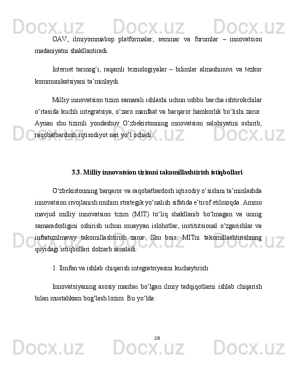 OAV,   ilmiyommabop   platformalar,   seminar   va   forumlar   –   innovatsion
madaniyatni shakllantiradi.
Internet   tarmog‘i,   raqamli   texnologiyalar   –   bilimlar   almashinuvi   va   tezkor
kommunikatsiyani ta’minlaydi.
Milliy innovatsion tizim samarali ishlashi uchun ushbu barcha ishtirokchilar
o‘rtasida kuchli integratsiya, o‘zaro manfaat va barqaror hamkorlik bo‘lishi zarur.
Aynan   shu   tizimli   yondashuv   O‘zbekistonning   innovatsion   salohiyatini   oshirib,
raqobatbardosh iqtisodiyot sari yo‘l ochadi.
3.3. Milliy innovatsion tizimni takomillashtirish istiqbollari
O‘zbekistonning barqaror va raqobatbardosh iqtisodiy o‘sishini ta’minlashda
innovatsion rivojlanish muhim strategik yo‘nalish sifatida e’tirof etilmoqda. Ammo
mavjud   milliy   innovatsion   tizim   (MIT)   to‘liq   shakllanib   bo‘lmagan   va   uning
samaradorligini   oshirish   uchun   muayyan   islohotlar,   institutsional   o‘zgarishlar   va
infratuzilmaviy   takomillashtirish   zarur.   Shu   bois,   MITni   takomillashtirishning
quyidagi istiqbollari dolzarb sanaladi:
1. Ilmfan va ishlab chiqarish integratsiyasini kuchaytirish
Innovatsiyaning   asosiy   manbai   bo‘lgan   ilmiy   tadqiqotlarni   ishlab   chiqarish
bilan mustahkam bog‘lash lozim. Bu yo‘lda:
28 