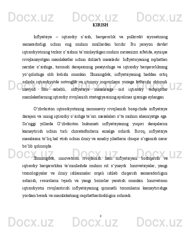 KIRISH
Inflyatsiya   –   iqtisodiy   o‘sish,   barqarorlik   va   pulkredit   siyosatining
samaradorligi   uchun   eng   muhim   omillardan   biridir.   Bu   jarayon   davlat
iqtisodiyotining tezkor o‘sishini ta’minlaydigan muhim mexanizm sifatida, ayniqsa
rivojlanayotgan   mamlakatlar   uchun   dolzarb   masaladir.   Inflyatsiyaning   oqibatlari
narxlar   o‘sishiga,   turmush   darajasining   pasayishiga   va   iqtisodiy   barqarorlikning
yo‘qolishiga   olib   kelishi   mumkin.   Shuningdek,   inflyatsiyaning   haddan   ortiq
oshishi   iqtisodiyotda   notenglik   va   ijtimoiy   inqirozlarni   yuzaga   keltirishi   ehtimoli
mavjud.   Shu   sababli,   inflyatsiya   masalasiga   oid   iqtisodiy   tadqiqotlar
mamlakatlarning iqtisodiy rivojlanish strategiyasining ajralmas qismiga aylangan.
O‘zbekiston   iqtisodiyotining   zamonaviy   rivojlanish   bosqichida   inflyatsiya
darajasi va uning iqtisodiy o‘sishga ta’siri masalalari o‘ta muhim ahamiyatga ega.
So‘nggi   yillarda   O‘zbekiston   hukumati   inflyatsiyaning   yuqori   darajalarini
kamaytirish   uchun   turli   choratadbirlarni   amalga   oshirdi.   Biroq,   inflyatsiya
masalasini to‘liq hal etish uchun ilmiy va amaliy jihatlarni chuqur o‘rganish zarur
bo‘lib qolmoqda.
Shuningdek,   innovatsion   rivojlanish   ham   inflyatsiyani   boshqarish   va
iqtisodiy   barqarorlikni   ta’minlashda   muhim   rol   o‘ynaydi.   Innovatsiyalar,   yangi
texnologiyalar   va   ilmiy   ishlanmalar   orqali   ishlab   chiqarish   samaradorligini
oshirish,   resurslarni   tejash   va   yangi   bozorlar   yaratish   mumkin.   Innovatsion
iqtisodiyotni   rivojlantirish   inflyatsiyaning   qimmatli   tomonlarini   kamaytirishga
yordam beradi va mamlakatning raqobatbardoshligini oshiradi.
3 