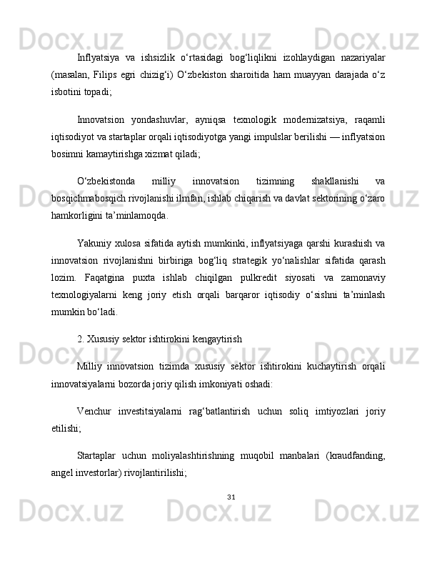 Inflyatsiya   va   ishsizlik   o‘rtasidagi   bog‘liqlikni   izohlaydigan   nazariyalar
(masalan,   Filips   egri   chizig‘i)   O‘zbekiston   sharoitida   ham   muayyan   darajada   o‘z
isbotini topadi;
Innovatsion   yondashuvlar,   ayniqsa   texnologik   modernizatsiya,   raqamli
iqtisodiyot va startaplar orqali iqtisodiyotga yangi impulslar berilishi — inflyatsion
bosimni kamaytirishga xizmat qiladi;
O‘zbekistonda   milliy   innovatsion   tizimning   shakllanishi   va
bosqichmabosqich rivojlanishi ilmfan, ishlab chiqarish va davlat sektorining o‘zaro
hamkorligini ta’minlamoqda.
Yakuniy xulosa sifatida aytish mumkinki, inflyatsiyaga  qarshi  kurashish va
innovatsion   rivojlanishni   birbiriga   bog‘liq   strategik   yo‘nalishlar   sifatida   qarash
lozim.   Faqatgina   puxta   ishlab   chiqilgan   pulkredit   siyosati   va   zamonaviy
texnologiyalarni   keng   joriy   etish   orqali   barqaror   iqtisodiy   o‘sishni   ta’minlash
mumkin bo‘ladi.
2. Xususiy sektor ishtirokini kengaytirish
Milliy   innovatsion   tizimda   xususiy   sektor   ishtirokini   kuchaytirish   orqali
innovatsiyalarni bozorda joriy qilish imkoniyati oshadi:
Venchur   investitsiyalarni   rag‘batlantirish   uchun   soliq   imtiyozlari   joriy
etilishi;
Startaplar   uchun   moliyalashtirishning   muqobil   manbalari   (kraudfanding,
angel investorlar) rivojlantirilishi;
31 
