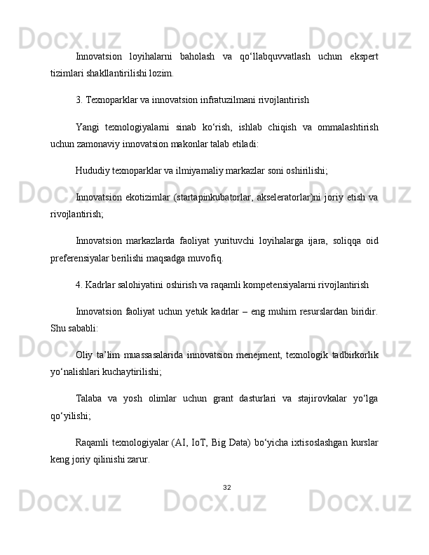 Innovatsion   loyihalarni   baholash   va   qo‘llabquvvatlash   uchun   ekspert
tizimlari shakllantirilishi lozim.
3. Texnoparklar va innovatsion infratuzilmani rivojlantirish
Yangi   texnologiyalarni   sinab   ko‘rish,   ishlab   chiqish   va   ommalashtirish
uchun zamonaviy innovatsion makonlar talab etiladi:
Hududiy texnoparklar va ilmiyamaliy markazlar soni oshirilishi;
Innovatsion   ekotizimlar   (startapinkubatorlar,   akseleratorlar)ni   joriy   etish   va
rivojlantirish;
Innovatsion   markazlarda   faoliyat   yurituvchi   loyihalarga   ijara,   soliqqa   oid
preferensiyalar berilishi maqsadga muvofiq.
4. Kadrlar salohiyatini oshirish va raqamli kompetensiyalarni rivojlantirish
Innovatsion  faoliyat   uchun yetuk  kadrlar   – eng  muhim  resurslardan  biridir.
Shu sababli:
Oliy   ta’lim   muassasalarida   innovatsion   menejment,   texnologik   tadbirkorlik
yo‘nalishlari kuchaytirilishi;
Talaba   va   yosh   olimlar   uchun   grant   dasturlari   va   stajirovkalar   yo‘lga
qo‘yilishi;
Raqamli  texnologiyalar (AI, IoT, Big Data)  bo‘yicha ixtisoslashgan  kurslar
keng joriy qilinishi zarur.
32 