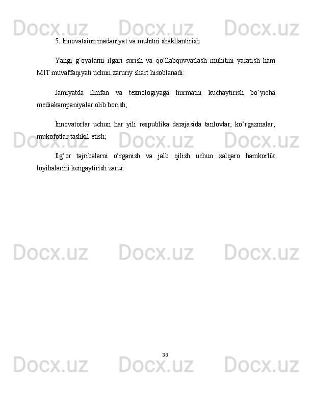 5. Innovatsion madaniyat va muhitni shakllantirish
Yangi   g‘oyalarni   ilgari   surish   va   qo‘llabquvvatlash   muhitini   yaratish   ham
MIT muvaffaqiyati uchun zaruriy shart hisoblanadi:
Jamiyatda   ilmfan   va   texnologiyaga   hurmatni   kuchaytirish   bo‘yicha
mediakampaniyalar olib borish;
Innovatorlar   uchun   har   yili   respublika   darajasida   tanlovlar,   ko‘rgazmalar,
mukofotlar tashkil etish;
Ilg‘or   tajribalarni   o‘rganish   va   jalb   qilish   uchun   xalqaro   hamkorlik
loyihalarini kengaytirish zarur.
33 
