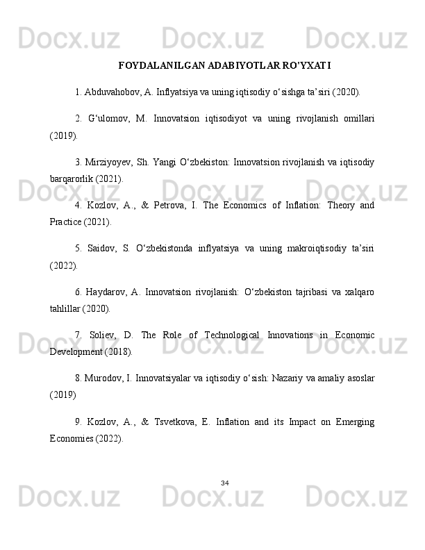 FOYDALANILGAN ADABIYOTLAR RO'YXATI
1. Abduvahobov, A. Inflyatsiya va uning iqtisodiy o‘sishga ta’siri (2020).
2.   G‘ulomov,   M.   Innovatsion   iqtisodiyot   va   uning   rivojlanish   omillari
(2019).
3.  Mirziyoyev,  Sh.  Yangi  O‘zbekiston:  Innovatsion  rivojlanish  va  iqtisodiy
barqarorlik (2021).
4.   Kozlov,   A.,   &   Petrova,   I.   The   Economics   of   Inflation:   Theory   and
Practice (2021).
5.   Saidov,   S.   O‘zbekistonda   inflyatsiya   va   uning   makroiqtisodiy   ta’siri
(2022).
6.   Haydarov,   A.   Innovatsion   rivojlanish:   O‘zbekiston   tajribasi   va   xalqaro
tahlillar (2020).
7.   Soliev,   D.   The   Role   of   Technological   Innovations   in   Economic
Development (2018).
8. Murodov, I. Innovatsiyalar va iqtisodiy o‘sish: Nazariy va amaliy asoslar
(2019)
9.   Kozlov,   A.,   &   Tsvetkova,   E.   Inflation   and   its   Impact   on   Emerging
Economies (2022).
34 