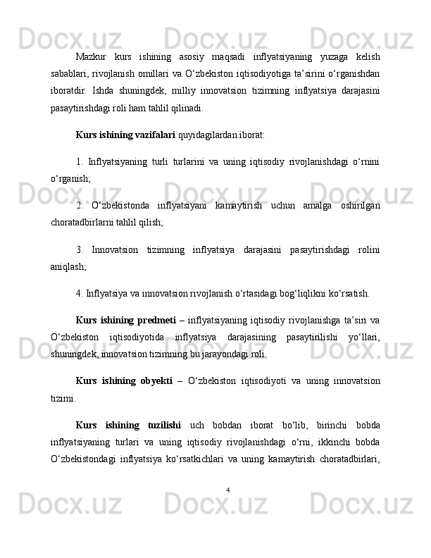 Mazkur   kurs   ishining   asosiy   maqsadi   inflyatsiyaning   yuzaga   kelish
sabablari, rivojlanish omillari  va  O‘zbekiston  iqtisodiyotiga ta’sirini  o‘rganishdan
iboratdir.   Ishda   shuningdek,   milliy   innovatsion   tizimning   inflyatsiya   darajasini
pasaytirishdagi roli ham tahlil qilinadi.
Kurs ishining vazifalari  quyidagilardan iborat:
1.   Inflyatsiyaning   turli   turlarini   va   uning   iqtisodiy   rivojlanishdagi   o‘rnini
o‘rganish;
2.   O‘zbekistonda   inflyatsiyani   kamaytirish   uchun   amalga   oshirilgan
choratadbirlarni tahlil qilish;
3.   Innovatsion   tizimning   inflyatsiya   darajasini   pasaytirishdagi   rolini
aniqlash;
4. Inflyatsiya va innovatsion rivojlanish o‘rtasidagi bog‘liqlikni ko‘rsatish.
Kurs   ishining   predmeti   –   inflyatsiyaning   iqtisodiy   rivojlanishga   ta’siri   va
O‘zbekiston   iqtisodiyotida   inflyatsiya   darajasining   pasaytirilishi   yo‘llari,
shuningdek, innovatsion tizimning bu jarayondagi roli.
Kurs   ishining   obyekti   –   O‘zbekiston   iqtisodiyoti   va   uning   innovatsion
tizimi.
Kurs   ishining   tuzilishi   uch   bobdan   iborat   bo‘lib,   birinchi   bobda
inflyatsiyaning   turlari   va   uning   iqtisodiy   rivojlanishdagi   o‘rni,   ikkinchi   bobda
O‘zbekistondagi   inflyatsiya   ko‘rsatkichlari   va   uning   kamaytirish   choratadbirlari,
4 