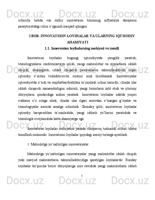uchinchi   bobda   esa   milliy   innovatsion   tizimning   inflyatsiya   darajasini
pasaytirishdagi rolini o‘rganish maqsad qilingan.
I BOB. INNOVATSION LOYIHALAR VA ULARNING IQTISODIY
AHAMIYATI
1.1. Innovatsion loyihalarning mohiyati va tasnifi
Innovatsion   loyihalar   bugungi   iqtisodiyotda   yangilik   yaratish,
texnologiyalarni   modernizatsiya   qilish,   yangi   mahsulotlar   va   xizmatlarni   ishlab
chiqish,   shuningdek,   ishlab   chiqarish   jarayonlarini   takomillashtirish   orqali
iqtisodiy   o‘sishni   tezlashtiruvchi   muhim   omil   hisoblanadi.   Innovatsiyalar
iqtisodiyotda o‘sish va raqobatbardoshlikni ta’minlash uchun zarurdir, chunki ular
ishlab   chiqarish   samaradorligini   oshirish,   yangi   bozorlarni   zabt   etish   va   ijtimoiy
ehtiyojlarni   qondirishga   imkon   yaratadi.   Innovatsion   loyihalar   odatda   yuqori
risklarni   o‘z   ichiga   oladi,   chunki   ular   ilgari   sinovdan   o‘tmagan   g‘oyalar   va
texnologiyalar   asosida   amalga   oshiriladi.   Shunday   qilib,   innovatsion   loyihalar
iqtisodiy   barqarorlikni   ta’minlashda,   yangi   ishlash   yo‘llarini   yaratishda   va
texnologik rivojlanishda katta ahamiyatga ega.
Innovatsion  loyihalar   mohiyatini   yanada  chuqurroq  tushunish  uchun,  ularni
tasniflash muhimdir. Innovatsion loyihalar quyidagi asosiy turlarga ajratiladi:
1. Mahsulotga yo‘naltirilgan innovatsiyalar
Mahsulotga   yo‘naltirilgan   innovatsiyalar   yangi   mahsulotlar   ishlab   chiqish
yoki   mavjud   mahsulotlarni   takomillashtirishga   qaratilgan   loyihalardir.   Bunday
loyihalar   ko‘pincha   bozor   ehtiyojlariga   mos   ravishda   yangi   mahsulotlarni   ishlab
5 