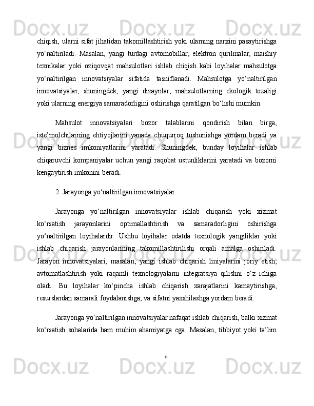 chiqish, ularni  sifat jihatidan takomillashtirish yoki ularning narxini pasaytirishga
yo‘naltiriladi.   Masalan,   yangi   turdagi   avtomobillar,   elektron   qurilmalar,   maishiy
texnikalar   yoki   oziqovqat   mahsulotlari   ishlab   chiqish   kabi   loyihalar   mahsulotga
yo‘naltirilgan   innovatsiyalar   sifatida   tasniflanadi.   Mahsulotga   yo‘naltirilgan
innovatsiyalar,   shuningdek,   yangi   dizaynlar,   mahsulotlarning   ekologik   tozaligi
yoki ularning energiya samaradorligini oshirishga qaratilgan bo‘lishi mumkin.
Mahsulot   innovatsiyalari   bozor   talablarini   qondirish   bilan   birga,
iste’molchilarning   ehtiyojlarini   yanada   chuqurroq   tushunishga   yordam   beradi   va
yangi   biznes   imkoniyatlarini   yaratadi.   Shuningdek,   bunday   loyihalar   ishlab
chiqaruvchi   kompaniyalar   uchun   yangi   raqobat   ustunliklarini   yaratadi   va   bozorni
kengaytirish imkonini beradi.
2. Jarayonga yo‘naltirilgan innovatsiyalar
Jarayonga   yo‘naltirilgan   innovatsiyalar   ishlab   chiqarish   yoki   xizmat
ko‘rsatish   jarayonlarini   optimallashtirish   va   samaradorligini   oshirishga
yo‘naltirilgan   loyihalardir.   Ushbu   loyihalar   odatda   texnologik   yangiliklar   yoki
ishlab   chiqarish   jarayonlarining   takomillashtirilishi   orqali   amalga   oshiriladi.
Jarayon   innovatsiyalari,   masalan,   yangi   ishlab   chiqarish   liniyalarini   joriy   etish,
avtomatlashtirish   yoki   raqamli   texnologiyalarni   integratsiya   qilishni   o‘z   ichiga
oladi.   Bu   loyihalar   ko‘pincha   ishlab   chiqarish   xarajatlarini   kamaytirishga,
resurslardan samarali foydalanishga, va sifatni yaxshilashga yordam beradi.
Jarayonga yo‘naltirilgan innovatsiyalar nafaqat ishlab chiqarish, balki xizmat
ko‘rsatish   sohalarida   ham   muhim   ahamiyatga   ega.   Masalan,   tibbiyot   yoki   ta’lim
6 