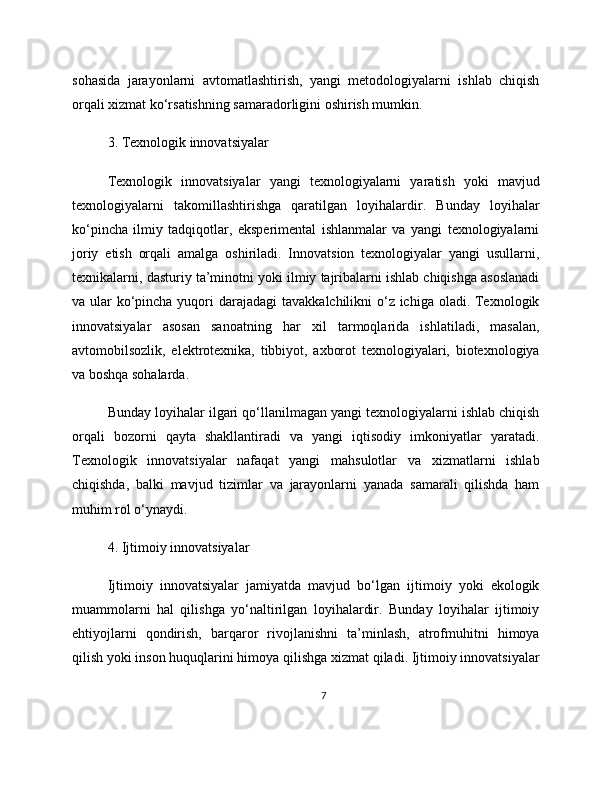 sohasida   jarayonlarni   avtomatlashtirish,   yangi   metodologiyalarni   ishlab   chiqish
orqali xizmat ko‘rsatishning samaradorligini oshirish mumkin.
3. Texnologik innovatsiyalar
Texnologik   innovatsiyalar   yangi   texnologiyalarni   yaratish   yoki   mavjud
texnologiyalarni   takomillashtirishga   qaratilgan   loyihalardir.   Bunday   loyihalar
ko‘pincha   ilmiy   tadqiqotlar,   eksperimental   ishlanmalar   va   yangi   texnologiyalarni
joriy   etish   orqali   amalga   oshiriladi.   Innovatsion   texnologiyalar   yangi   usullarni,
texnikalarni, dasturiy ta’minotni yoki ilmiy tajribalarni ishlab chiqishga asoslanadi
va ular  ko‘pincha yuqori  darajadagi  tavakkalchilikni o‘z ichiga oladi. Texnologik
innovatsiyalar   asosan   sanoatning   har   xil   tarmoqlarida   ishlatiladi,   masalan,
avtomobilsozlik,   elektrotexnika,   tibbiyot,   axborot   texnologiyalari,   biotexnologiya
va boshqa sohalarda.
Bunday loyihalar ilgari qo‘llanilmagan yangi texnologiyalarni ishlab chiqish
orqali   bozorni   qayta   shakllantiradi   va   yangi   iqtisodiy   imkoniyatlar   yaratadi.
Texnologik   innovatsiyalar   nafaqat   yangi   mahsulotlar   va   xizmatlarni   ishlab
chiqishda,   balki   mavjud   tizimlar   va   jarayonlarni   yanada   samarali   qilishda   ham
muhim rol o‘ynaydi.
4. Ijtimoiy innovatsiyalar
Ijtimoiy   innovatsiyalar   jamiyatda   mavjud   bo‘lgan   ijtimoiy   yoki   ekologik
muammolarni   hal   qilishga   yo‘naltirilgan   loyihalardir.   Bunday   loyihalar   ijtimoiy
ehtiyojlarni   qondirish,   barqaror   rivojlanishni   ta’minlash,   atrofmuhitni   himoya
qilish yoki inson huquqlarini himoya qilishga xizmat qiladi. Ijtimoiy innovatsiyalar
7 