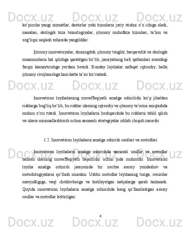 ko‘pincha yangi  xizmatlar, dasturlar yoki  tizimlarni  joriy etishni o‘z ichiga oladi,
masalan,   ekologik   toza   texnologiyalar,   ijtimoiy   muhofaza   tizimlari,   ta’lim   va
sog‘liqni saqlash sohasida yangiliklar.
Ijtimoiy innovatsiyalar, shuningdek, ijtimoiy tenglik, barqarorlik va ekologik
muammolarni hal qilishga qaratilgan bo‘lib, jamiyatning turli qatlamlari orasidagi
farqni   kamaytirishga   yordam   beradi.   Bunday   loyihalar   nafaqat   iqtisodiy,   balki
ijtimoiy rivojlanishga ham katta ta’sir ko‘rsatadi.
Innovatsion   loyihalarning   muvaffaqiyatli   amalga   oshirilishi   ko‘p   jihatdan
risklarga bog‘liq bo‘lib, bu risklar ularning iqtisodiy va ijtimoiy ta’sirini aniqlashda
muhim  o‘rin  tutadi.  Innovatsion  loyihalarni   boshqarishda  bu  risklarni   tahlil   qilish
va ularni minimallashtirish uchun samarali strategiyalar ishlab chiqish zarurdir
1.2. Innovatsion loyihalarni amalga oshirish usullari va metodlari
Innovatsion   loyihalarni   amalga   oshirishda   samarali   usullar   va   metodlar
tanlash   ularning   muvaffaqiyatli   bajarilishi   uchun   juda   muhimdir.   Innovatsion
loyiha   amalga   oshirish   jarayonida   bir   nechta   asosiy   yondashuv   va
metodologiyalarni   qo‘llash   mumkin.   Ushbu   metodlar   loyihaning   turiga,   resurslar
mavjudligiga,   vaqt   cheklovlariga   va   kutilayotgan   natijalarga   qarab   tanlanadi.
Quyida   innovatsion   loyihalarni   amalga   oshirishda   keng   qo‘llaniladigan   asosiy
usullar va metodlar keltirilgan:
8 