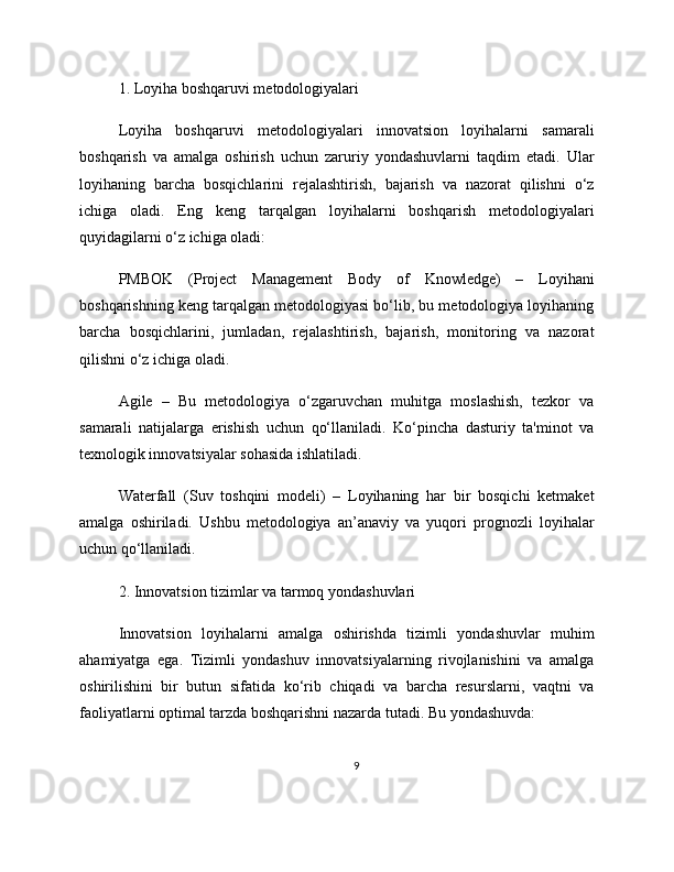 1. Loyiha boshqaruvi metodologiyalari
Loyiha   boshqaruvi   metodologiyalari   innovatsion   loyihalarni   samarali
boshqarish   va   amalga   oshirish   uchun   zaruriy   yondashuvlarni   taqdim   etadi.   Ular
loyihaning   barcha   bosqichlarini   rejalashtirish,   bajarish   va   nazorat   qilishni   o‘z
ichiga   oladi.   Eng   keng   tarqalgan   loyihalarni   boshqarish   metodologiyalari
quyidagilarni o‘z ichiga oladi:
PMBOK   (Project   Management   Body   of   Knowledge)   –   Loyihani
boshqarishning keng tarqalgan metodologiyasi bo‘lib, bu metodologiya loyihaning
barcha   bosqichlarini,   jumladan,   rejalashtirish,   bajarish,   monitoring   va   nazorat
qilishni o‘z ichiga oladi.
Agile   –   Bu   metodologiya   o‘zgaruvchan   muhitga   moslashish,   tezkor   va
samarali   natijalarga   erishish   uchun   qo‘llaniladi.   Ko‘pincha   dasturiy   ta'minot   va
texnologik innovatsiyalar sohasida ishlatiladi.
Waterfall   (Suv   toshqini   modeli)   –   Loyihaning   har   bir   bosqichi   ketmaket
amalga   oshiriladi.   Ushbu   metodologiya   an’anaviy   va   yuqori   prognozli   loyihalar
uchun qo‘llaniladi.
2. Innovatsion tizimlar va tarmoq yondashuvlari
Innovatsion   loyihalarni   amalga   oshirishda   tizimli   yondashuvlar   muhim
ahamiyatga   ega.   Tizimli   yondashuv   innovatsiyalarning   rivojlanishini   va   amalga
oshirilishini   bir   butun   sifatida   ko‘rib   chiqadi   va   barcha   resurslarni,   vaqtni   va
faoliyatlarni optimal tarzda boshqarishni nazarda tutadi. Bu yondashuvda:
9 