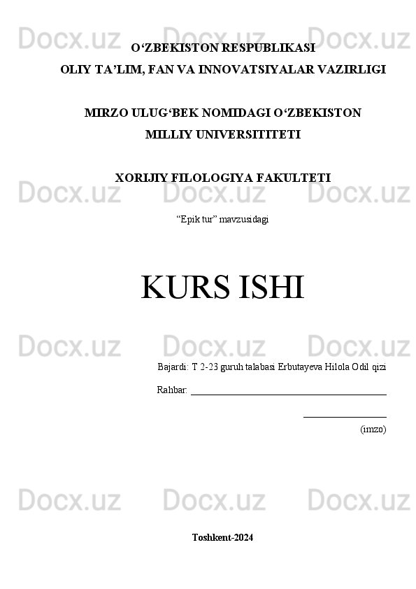 O‘Z BEKISTON RESPUBLIKASI 
OLIY TA’LIM, FAN VA INNOVATSIYALAR VAZIRLIGI
MIRZO ULUG‘BEK NOMIDAGI O‘ZBEKISTON
MILLIY UNIVERSITITETI
XORIJIY FILOLOGIYA FAKULTETI
“Epik tur” mavzusidagi
KURS ISHI
Bajardi:  T 2-23 guruh talabasi Erbutayeva Hilola Odil qizi
       Rahbar:  ________________________________________
_________________
(imzo)
Toshkent-2024 