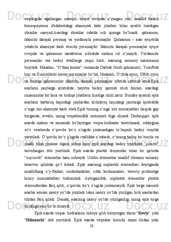 voqeligida   egallangan   mavqei,   syujet   rivojida   o‘ynagan   roli,   muallif   badiiy
konsepsiyasini   ifodalashdagi   ahamiyati   kabi   jihatlari   bilan   ajralib   turadigan
obrazlar   mavjud.Asardagi   obrazlar   odatda   uch   qismga   bo‘linadi:   qahramon,
ikkinchi   darajali   personaj   va   yordamchi   personajlar.   Qahramon   –   asar   syujetida
yetakchi   ahamiyat   kasb   etuvchi   personajdir.   Ikkinchi   darajali   personajlar   syujet
rivojida   va   qahramon   xarakterini   ochishda   muhim   rol   o‘ynaydi.   Yordamchi
personajlar   esa   badiiy   detallarga   yaqin   turib,   asarning   umumiy   mazmunini
boyitadi. Masalan, “O‘tkan kunlar” romanida Otabek (bosh qahramon), Yusufbek
hoji va Kumushbibi asosiy personajlar bo‘lsa, Hasanali, O‘zbek oyim, Oftob oyim
va   boshqa   qahramonlar   ikkinchi   darajali   personajlar   sifatida   ishtirok   etadi.Epik
asarlarni   janrlarga   ajratishda,   hayotni   badiiy   qamrab   olish   doirasi,   asardagi
muammolar ko‘lami va boshqa jihatlarni hisobga olish zarur. Bunday ajratish epik
asarlarni   kattaroq   hajmdagi   janrlardan   kichikroq   hajmdagi   janrlarga   ajratishda
o‘ziga   xos   ahamiyat   kasb   etadi. Epik   turning   o ziga   xos   xususiyatlari   haqida   gapʻ
borganda,   avvalo,   uning   voqeabandlik   xususiyati   tilga   olinadi.   Darhaqiqat,   epik
asarda   makon   va   zamonda   bo layotgan   voqea-hodisalar   tasvirlanadi,   oddiygina	
ʻ
so z   vositasida   o quvchi   ko z   o ngida   jonlanadigan   to laqonli   badiiy   voqelik	
ʻ ʻ ʻ ʻ ʻ
yaratiladi. O quvchi ko z o ngida reallikka o xshash, o zining tashqi ko rinishi va	
ʻ ʻ ʻ ʻ ʻ ʻ
shakli   bilan   jonlana   olgani   uchun   ham   epik   asardagi   badiiy   voqelikni   “ plastik ”
tasvirlangan   deb   yuritiladi.   Epik   asarda   plastik   elementlar   bilan   bir   qatorda
“ noplastik ”   elementlar   ham  uchraydi.  Ushbu  elementlar  muallif  obrazini  umumiy
tasavvur   qilishda   qo l   keladi.   Epik   asarning   noplastik   elementlari   deyilganda	
ʻ
muallifning   o y-fikrlari,   mushohadalari,   ichki   kechinmalari,   tasviriy   predmetga	
ʻ
hissiy   munosabatlari   tushuniladi.   Aytilganidek,   noplastik   elementlar   plastik
elementlardan   farq   qilib,   o quvchi   ko z   o ngida   jonlanmaydi.   Epik   turga   mansub	
ʻ ʻ ʻ
asarlar   asosan   nasriy   yo lda   yoziladi   lekin   nasriy   yo lda   yozilgan   lirik   asarlardan	
ʻ ʻ
tubdan   farq   qiladi.   Demak,   asarning   nasriy   yo lda   yozilganligi   uning   epik   turga	
ʻ
kirishiga asos bo la olmaydi.	
ʻ
Epik asarda voqea- hodisalarni hikoya qilib berayotgan shaxs “ Roviy ” yoki
“ Hikoyachi ”   deb   yuritiladi.   Epik   asarda   voqealar   birinchi   shaxs   tilidan   yoki
10 