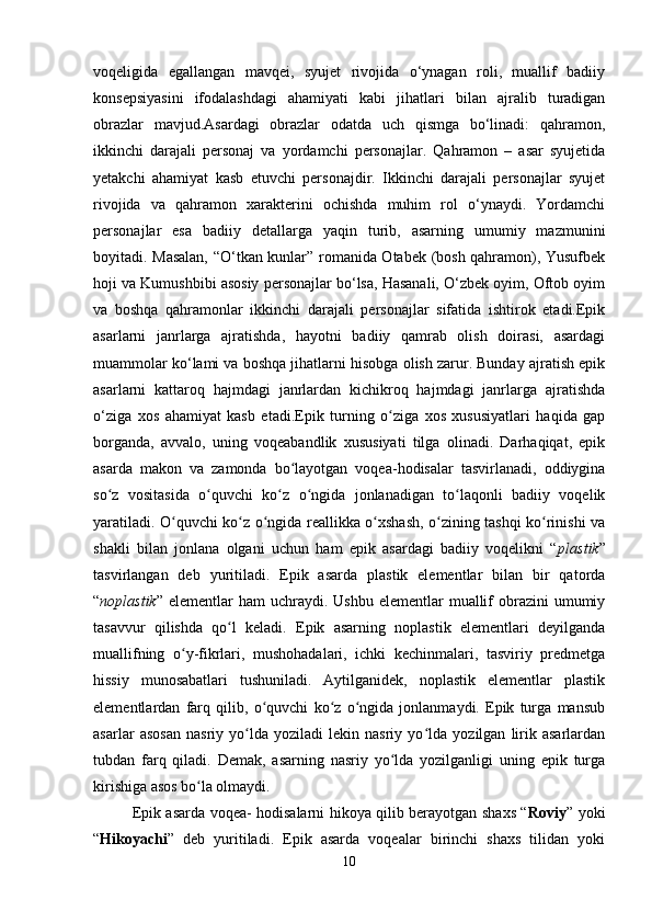 voqeligida   egallangan   mavqei,   syujet   rivojida   o‘ynagan   roli,   muallif   badiiy
konsepsiyasini   ifodalashdagi   ahamiyati   kabi   jihatlari   bilan   ajralib   turadigan
obrazlar   mavjud.Asardagi   obrazlar   odatda   uch   qismga   bo‘linadi:   qahramon,
ikkinchi   darajali   personaj   va   yordamchi   personajlar.   Qahramon   –   asar   syujetida
yetakchi   ahamiyat   kasb   etuvchi   personajdir.   Ikkinchi   darajali   personajlar   syujet
rivojida   va   qahramon   xarakterini   ochishda   muhim   rol   o‘ynaydi.   Yordamchi
personajlar   esa   badiiy   detallarga   yaqin   turib,   asarning   umumiy   mazmunini
boyitadi. Masalan, “O‘tkan kunlar” romanida Otabek (bosh qahramon), Yusufbek
hoji va Kumushbibi asosiy personajlar bo‘lsa, Hasanali, O‘zbek oyim, Oftob oyim
va   boshqa   qahramonlar   ikkinchi   darajali   personajlar   sifatida   ishtirok   etadi.Epik
asarlarni   janrlarga   ajratishda,   hayotni   badiiy   qamrab   olish   doirasi,   asardagi
muammolar ko‘lami va boshqa jihatlarni hisobga olish zarur. Bunday ajratish epik
asarlarni   kattaroq   hajmdagi   janrlardan   kichikroq   hajmdagi   janrlarga   ajratishda
o‘ziga   xos   ahamiyat   kasb   etadi. Epik   turning   o ziga   xos   xususiyatlari   haqida   gapʻ
borganda,   avvalo,   uning   voqeabandlik   xususiyati   tilga   olinadi.   Darhaqiqat,   epik
asarda   makon   va   zamonda   bo layotgan   voqea-hodisalar   tasvirlanadi,   oddiygina	
ʻ
so z   vositasida   o quvchi   ko z   o ngida   jonlanadigan   to laqonli   badiiy   voqelik	
ʻ ʻ ʻ ʻ ʻ
yaratiladi. O quvchi ko z o ngida reallikka o xshash, o zining tashqi ko rinishi va	
ʻ ʻ ʻ ʻ ʻ ʻ
shakli   bilan   jonlana   olgani   uchun   ham   epik   asardagi   badiiy   voqelikni   “ plastik ”
tasvirlangan   deb   yuritiladi.   Epik   asarda   plastik   elementlar   bilan   bir   qatorda
“ noplastik ”   elementlar   ham  uchraydi.  Ushbu  elementlar  muallif  obrazini  umumiy
tasavvur   qilishda   qo l   keladi.   Epik   asarning   noplastik   elementlari   deyilganda	
ʻ
muallifning   o y-fikrlari,   mushohadalari,   ichki   kechinmalari,   tasviriy   predmetga	
ʻ
hissiy   munosabatlari   tushuniladi.   Aytilganidek,   noplastik   elementlar   plastik
elementlardan   farq   qilib,   o quvchi   ko z   o ngida   jonlanmaydi.   Epik   turga   mansub	
ʻ ʻ ʻ
asarlar   asosan   nasriy   yo lda   yoziladi   lekin   nasriy   yo lda   yozilgan   lirik   asarlardan	
ʻ ʻ
tubdan   farq   qiladi.   Demak,   asarning   nasriy   yo lda   yozilganligi   uning   epik   turga	
ʻ
kirishiga asos bo la olmaydi.	
ʻ
Epik asarda voqea- hodisalarni hikoya qilib berayotgan shaxs “ Roviy ” yoki
“ Hikoyachi ”   deb   yuritiladi.   Epik   asarda   voqealar   birinchi   shaxs   tilidan   yoki
10