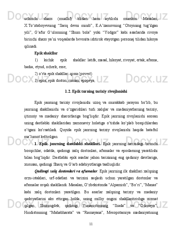 uchinchi   shaxs   (muallif)   tilidan   ham   aytilishi   mumkin.   Masalan,
X.To xtaboyevning   “Sariq   devni   minib”,   E.A zamovning   “Otoyining   tug ilganʻ ʼ ʻ
yili”,   G afur   G ulomning   “Shum   bola”   yoki   “Yodgor”   kabi   asarlarida   rivoya	
ʻ ʻ
birinchi shaxs ya ni voqealarda bevosita ishtirok etayotgan personaj tilidan hikoya	
ʼ
qilinadi.
Epik shakllar
1)   kichik   epik   shakllar:   latifa ,   masal ,   hikoyat ,   rivoyat ,   ertak ,   afsona ,
badia,   etyud ,   ocherk ,   esse ;
2) o rta epik shakllar: qissa (povest)	
ʻ
3)   epos , epik doston,   roman ,   epopeya
1.2. Epik turning tarixiy rivojlanishi
Epik   janrning   tarixiy   rivojlanishi   uzoq   va   murakkab   jarayon   bo‘lib,   bu
janrning   shakllanishi   va   o‘zgarishlari   turli   xalqlar   va   madaniyatlarning   tarixiy,
ijtimoiy   va   madaniy   sharoitlariga   bog‘liqdir.   Epik   janrning   rivojlanishi   asosan
uning   dastlabki   shakllaridan   zamonaviy   holatiga   o‘tishda   ko‘plab   bosqichlardan
o‘tgani   ko‘rsatiladi.   Quyida   epik   janrning   tarixiy   rivojlanishi   haqida   batafsil
ma’lumot keltirilgan.
1.   Epik   janrning   dastlabki   shakllari.   Epik   janrning   tarixidagi   birinchi
bosqichlar,   odatda,   qadimgi   xalq   dostonlari,   afsonalar   va   eposlarning   yaratilishi
bilan   bog‘liqdir.   Dastlabki   epik   asarlar   jahon   tarixining   eng   qadimiy   davrlariga,
xususan, qadimgi Sharq va G‘arb adabiyotlariga taalluqlidir.
Qadimgi xalq dostonlari va afsonalar .   Epik janrning ilk shakllari xalqning
orzu-istaklari,   urf-odatlari   va   tarixini   saqlash   uchun   yaratilgan   dostonlar   va
afsonalar orqali shakllandi. Masalan, O‘zbekistonda “Alpamish”, “Bo‘ri”, “Manas”
kabi   xalq   dostonlari   yaratilgan.   Bu   asarlar   xalqning   tarixiy   va   madaniy
qadriyatlarini   aks   ettirgan   holda,   uning   milliy   ongini   shakllantirishga   xizmat
qilgan.   Shuningdek,   qadimgi   Yunanistonning   “Iliada”   va   “Odisseya”,
Hindistonning   “Mahabharata”   va   “Ramayana”,   Mesopotamiya   madaniyatining
11 