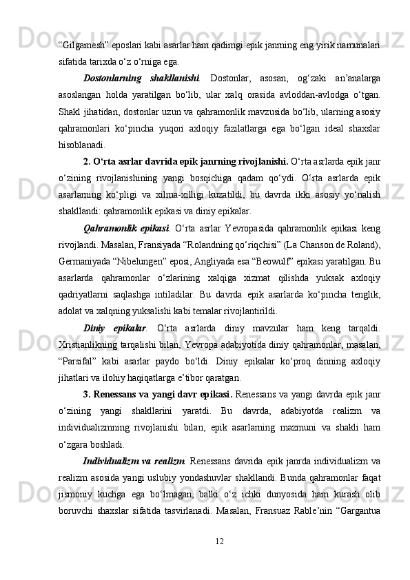 “Gilgamesh” eposlari kabi asarlar ham qadimgi epik janrning eng yirik namunalari
sifatida tarixda o‘z o‘rniga ega.
Dostonlarning   shakllanishi .   Dostonlar,   asosan,   og‘zaki   an’analarga
asoslangan   holda   yaratilgan   bo‘lib,   ular   xalq   orasida   avloddan-avlodga   o‘tgan.
Shakl jihatidan, dostonlar uzun va qahramonlik mavzusida bo‘lib, ularning asosiy
qahramonlari   ko‘pincha   yuqori   axloqiy   fazilatlarga   ega   bo‘lgan   ideal   shaxslar
hisoblanadi.
2. O‘rta asrlar davrida epik janrning rivojlanishi .  O‘rta asrlarda epik janr
o‘zining   rivojlanishining   yangi   bosqichiga   qadam   qo‘ydi.   O‘rta   asrlarda   epik
asarlarning   ko‘pligi   va   xilma-xilligi   kuzatildi,   bu   davrda   ikki   asosiy   yo‘nalish
shakllandi: qahramonlik epikasi va diniy epikalar.
Qahramonlik   epikasi .   O‘rta   asrlar   Yevropasida   qahramonlik   epikasi   keng
rivojlandi. Masalan, Fransiyada “Rolandning qo‘riqchisi” (La Chanson de Roland),
Germaniyada “Nibelungen” eposi, Angliyada esa “Beowulf” epikasi yaratilgan. Bu
asarlarda   qahramonlar   o‘zlarining   xalqiga   xizmat   qilishda   yuksak   axloqiy
qadriyatlarni   saqlashga   intiladilar.   Bu   davrda   epik   asarlarda   ko‘pincha   tenglik,
adolat va xalqning yuksalishi kabi temalar rivojlantirildi.
Diniy   epikalar .   O‘rta   asrlarda   diniy   mavzular   ham   keng   tarqaldi.
Xristianlikning tarqalishi bilan, Yevropa adabiyotida diniy qahramonlar, masalan,
“Parsifal”   kabi   asarlar   paydo   bo‘ldi.   Diniy   epikalar   ko‘proq   dinning   axloqiy
jihatlari va ilohiy haqiqatlarga e’tibor qaratgan.
3. Renessans  va yangi davr epikasi .   Renessans  va yangi  davrda epik janr
o‘zining   yangi   shakllarini   yaratdi.   Bu   davrda,   adabiyotda   realizm   va
individualizmning   rivojlanishi   bilan,   epik   asarlarning   mazmuni   va   shakli   ham
o‘zgara boshladi.
Individualizm   va   realizm .   Renessans   davrida   epik   janrda   individualizm   va
realizm   asosida   yangi   uslubiy   yondashuvlar   shakllandi.   Bunda   qahramonlar   faqat
jismoniy   kuchga   ega   bo‘lmagan,   balki   o‘z   ichki   dunyosida   ham   kurash   olib
boruvchi   shaxslar   sifatida   tasvirlanadi.   Masalan,   Fransuaz   Rable’nin   “Gargantua
12