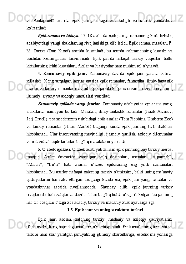 va   Pantagruel”   asarida   epik   janrga   o‘ziga   xos   kulgili   va   satirik   yondashuv
ko‘rsatiladi.
Epik roman va hikoya .   17–18-asrlarda epik janrga romanning kirib kelishi,
adabiyotdagi yangi shakllarning rivojlanishiga olib keldi. Epik roman, masalan, F.
M.   Doster   (Don   Kixot)   asarida   kuzatiladi,   bu   asarda   qahramonning   kurashi   va
boshdan   kechirganlari   tasvirlanadi.   Epik   janrda   nafaqat   tarixiy   voqealar,   balki
kishilarning ichki kurashlari, fikrlar va hissiyotlar ham muhim rol o‘ynaydi.
4.   Zamonaviy   epik   janr.   Zamonaviy   davrda   epik   janr   yanada   xilma-
xillashdi. Keng tarqalgan janrlar orasida epik romanlar, fantastika, ilmiy-fantastik
asarlar va tarixiy romanlar mavjud. Epik janrda ko‘pincha zamonaviy jamiyatning
ijtimoiy, siyosiy va axloqiy masalalari yoritiladi.
Zamonaviy   epikada   yangi   janrlar .   Zamonaviy   adabiyotda   epik   janr   yangi
shakllarda   namoyon   bo‘ladi.   Masalan,   ilmiy-fantastik   romanlar   (Isaak   Azimov,
Jorj Oruell), postmodernizm uslubidagi epik asarlar (Tom Robbins, Umberto Eco)
va   tarixiy   romanlar   (Hilari   Mantel)   bugungi   kunda   epik   janrning   turli   shakllari
hisoblanadi.   Ular   insoniyatning   mavjudligi,   ijtimoiy   qurilish,   axloqiy   dilemmalar
va individual taqdirlar bilan bog‘liq masalalarni yoritadi.
5. O‘zbek epikasi .  O‘zbek adabiyotida ham epik janrning boy tarixiy merosi
mavjud.   Asrlar   davomida   yaratilgan   xalq   dostonlari,   masalan,   “Alpamish”,
“Manas”,   “Bo‘ri”   kabi   asarlar   o‘zbek   epikasining   eng   yirik   namunalari
hisoblanadi.   Bu   asarlar   nafaqat   xalqning  tarixiy  o‘tmishini,   balki   uning  ma’naviy
qadriyatlarini   ham   aks   ettirgan.   Bugungi   kunda   esa,   epik   janr   yangi   uslublar   va
yondashuvlar   asosida   rivojlanmoqda.   Shunday   qilib,   epik   janrning   tarixiy
rivojlanishi turli xalqlar va davrlar bilan bog‘liq holda o‘zgarib kelgan, bu janrning
har bir bosqichi o‘ziga xos adabiy, tarixiy va madaniy xususiyatlarga ega.
1.3.   E pik janr va uning struktura turlari
Epik   janr,   asosan,   xalqning   tarixiy,   madaniy   va   axloqiy   qadriyatlarini
ifodalovchi, keng hajmdagi asarlarni o‘z ichiga oladi. Epik asarlarning tuzilishi va
tarkibi   ham   ular   yaratgan   jamiyatning   ijtimoiy   sharoitlariga,   estetik   me’yorlariga
13 