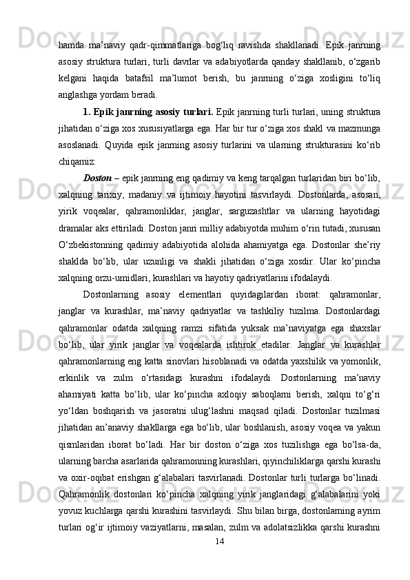 hamda   ma’naviy   qadr-qimmatlariga   bog‘liq   ravishda   shakllanadi.   Epik   janrning
asosiy  struktura  turlari, turli   davrlar   va  adabiyotlarda  qanday  shakllanib,  o‘zgarib
kelgani   haqida   batafsil   ma’lumot   berish,   bu   janrning   o‘ziga   xosligini   to‘liq
anglashga yordam beradi.
1. Epik janrning asosiy turlari.   Epik janrning turli turlari, uning struktura
jihatidan o‘ziga xos xususiyatlarga ega. Har bir tur o‘ziga xos shakl va mazmunga
asoslanadi.   Quyida   epik   janrning   asosiy   turlarini   va   ularning   strukturasini   ko‘rib
chiqamiz:
Doston  – epik janrning eng qadimiy va keng tarqalgan turlaridan biri bo‘lib,
xalqning   tarixiy,   madaniy   va   ijtimoiy   hayotini   tasvirlaydi.   Dostonlarda,   asosan,
yirik   voqealar,   qahramonliklar,   janglar,   sarguzashtlar   va   ularning   hayotidagi
dramalar aks ettiriladi. Doston janri milliy adabiyotda muhim o‘rin tutadi, xususan
O‘zbekistonning   qadimiy   adabiyotida   alohida   ahamiyatga   ega.   Dostonlar   she’riy
shaklda   bo‘lib,   ular   uzunligi   va   shakli   jihatidan   o‘ziga   xosdir.   Ular   ko‘pincha
xalqning orzu-umidlari, kurashlari va hayotiy qadriyatlarini ifodalaydi.
Dostonlarning   asosiy   elementlari   quyidagilardan   iborat:   qahramonlar,
janglar   va   kurashlar,   ma’naviy   qadriyatlar   va   tashkiliy   tuzilma.   Dostonlardagi
qahramonlar   odatda   xalqning   ramzi   sifatida   yuksak   ma’naviyatga   ega   shaxslar
bo‘lib,   ular   yirik   janglar   va   voqealarda   ishtirok   etadilar.   Janglar   va   kurashlar
qahramonlarning eng katta sinovlari hisoblanadi va odatda yaxshilik va yomonlik,
erkinlik   va   zulm   o‘rtasidagi   kurashni   ifodalaydi.   Dostonlarning   ma’naviy
ahamiyati   katta   bo‘lib,   ular   ko‘pincha   axloqiy   saboqlarni   berish,   xalqni   to‘g‘ri
yo‘ldan   boshqarish   va   jasoratni   ulug‘lashni   maqsad   qiladi.   Dostonlar   tuzilmasi
jihatidan an’anaviy shakllarga ega bo‘lib, ular  boshlanish, asosiy  voqea va yakun
qismlaridan   iborat   bo‘ladi.   Har   bir   doston   o‘ziga   xos   tuzilishga   ega   bo‘lsa-da,
ularning barcha asarlarida qahramonning kurashlari, qiyinchiliklarga qarshi kurashi
va  oxir-oqibat  erishgan  g‘alabalari   tasvirlanadi.  Dostonlar  turli   turlarga  bo‘linadi.
Qahramonlik   dostonlari   ko‘pincha   xalqning   yirik   janglaridagi   g‘alabalarini   yoki
yovuz kuchlarga qarshi kurashini tasvirlaydi. Shu bilan birga, dostonlarning ayrim
turlari og‘ir ijtimoiy vaziyatlarni, masalan, zulm va adolatsizlikka qarshi kurashni
14 